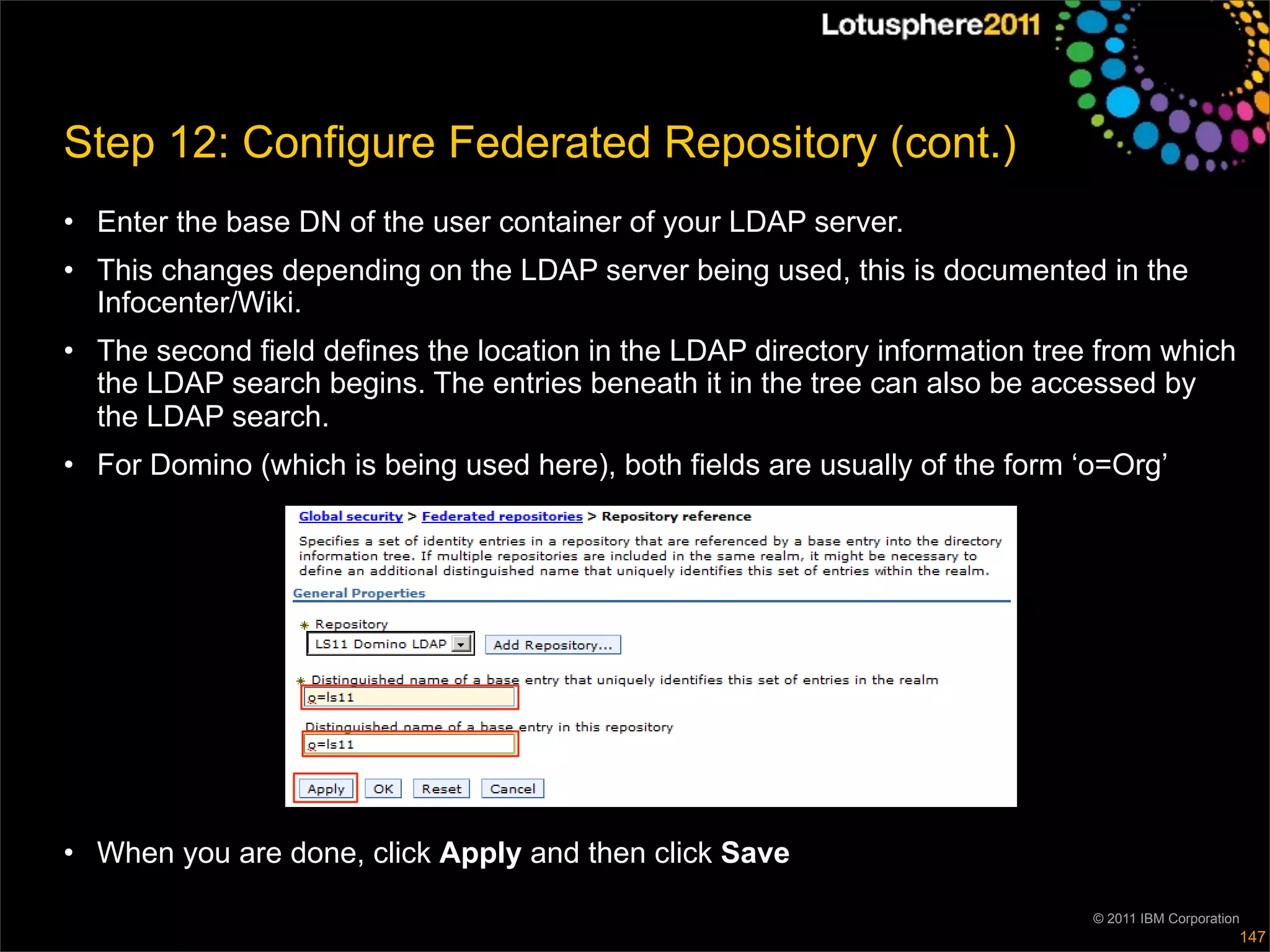 Step 12: Configure Federated Repository (cont.)
• Enter the base DN of the user container of your LDAP server.
• This changes depending on the LDAP server being used, this is documented in the
  Infocenter/Wiki.
• The second field defines the location in the LDAP directory information tree from which
  the LDAP search begins. The entries beneath it in the tree can also be accessed by
  the LDAP search.
• For Domino (which is being used here), both fields are usually of the form ‘o=Org’




• When you are done, click Apply and then click Save

                                                                              © 2011 IBM Corporation
                                                                                                   147
 