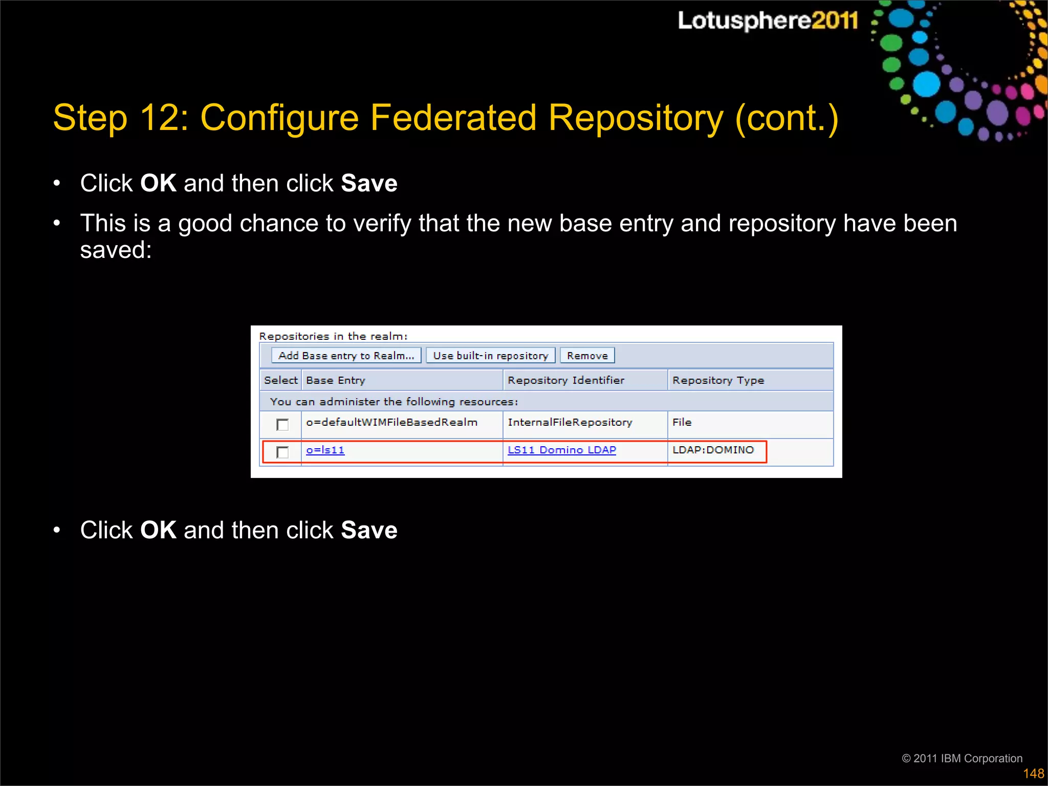 Step 12: Configure Federated Repository (cont.)
• Click OK and then click Save
• This is a good chance to verify that the new base entry and repository have been
  saved:




• Click OK and then click Save




                                                                            © 2011 IBM Corporation
                                                                                                 148
 