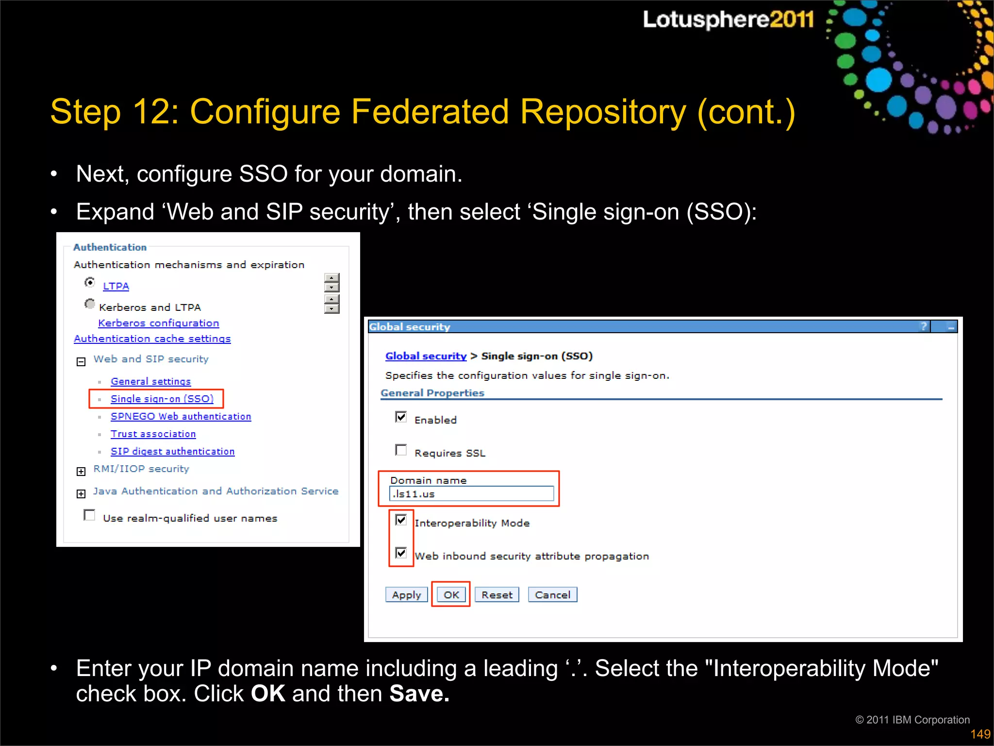 Step 12: Configure Federated Repository (cont.)
• Next, configure SSO for your domain.
• Expand ‘Web and SIP security’, then select ‘Single sign-on (SSO):




• Enter your IP domain name including a leading ‘.’. Select the "Interoperability Mode"
  check box. Click OK and then Save.
                                                                              © 2011 IBM Corporation
                                                                                                   149
 