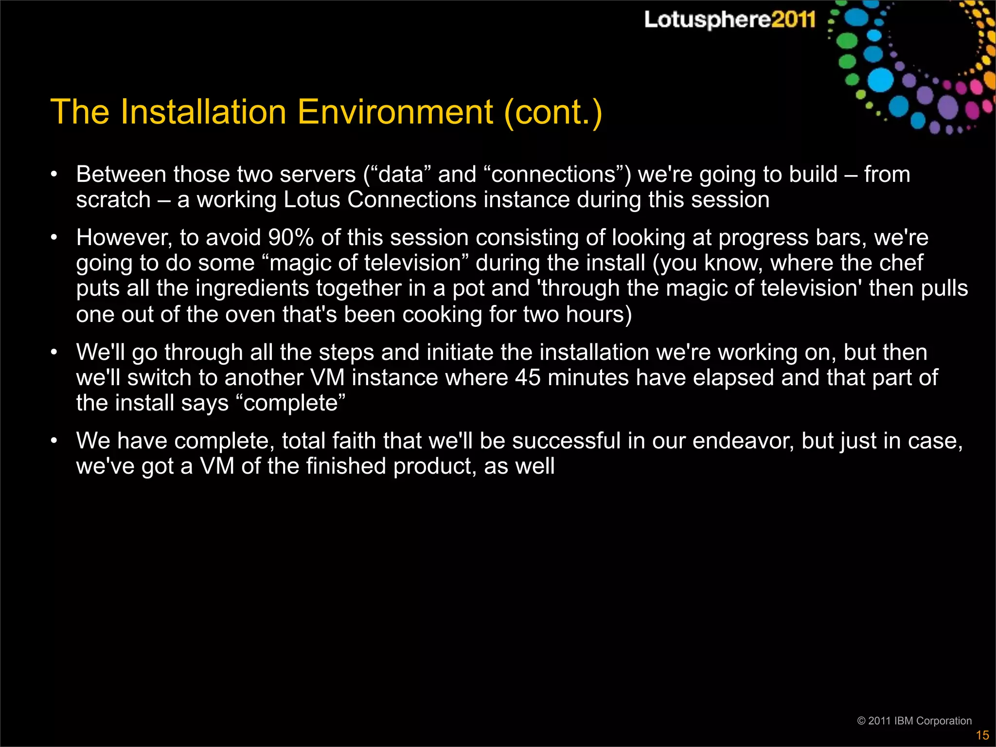 The Installation Environment (cont.)
• Between those two servers (“data” and “connections”) we're going to build – from
  scratch – a working Lotus Connections instance during this session
• However, to avoid 90% of this session consisting of looking at progress bars, we're
  going to do some “magic of television” during the install (you know, where the chef
  puts all the ingredients together in a pot and 'through the magic of television' then pulls
  one out of the oven that's been cooking for two hours)
• We'll go through all the steps and initiate the installation we're working on, but then
  we'll switch to another VM instance where 45 minutes have elapsed and that part of
  the install says “complete”
• We have complete, total faith that we'll be successful in our endeavor, but just in case,
  we've got a VM of the finished product, as well




                                                                                 © 2011 IBM Corporation
                                                                                                          15
 