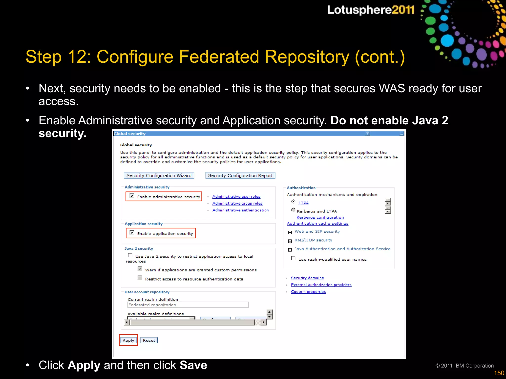 Step 12: Configure Federated Repository (cont.)
• Next, security needs to be enabled - this is the step that secures WAS ready for user
  access.
• Enable Administrative security and Application security. Do not enable Java 2
  security.




• Click Apply and then click Save                                             © 2011 IBM Corporation
                                                                                                   150
 