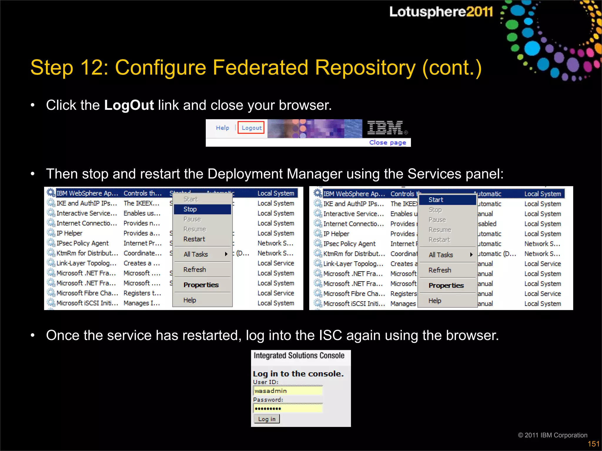 Step 12: Configure Federated Repository (cont.)
• Click the LogOut link and close your browser.



• Then stop and restart the Deployment Manager using the Services panel:




• Once the service has restarted, log into the ISC again using the browser.




                                                                              © 2011 IBM Corporation
                                                                                                   151
 