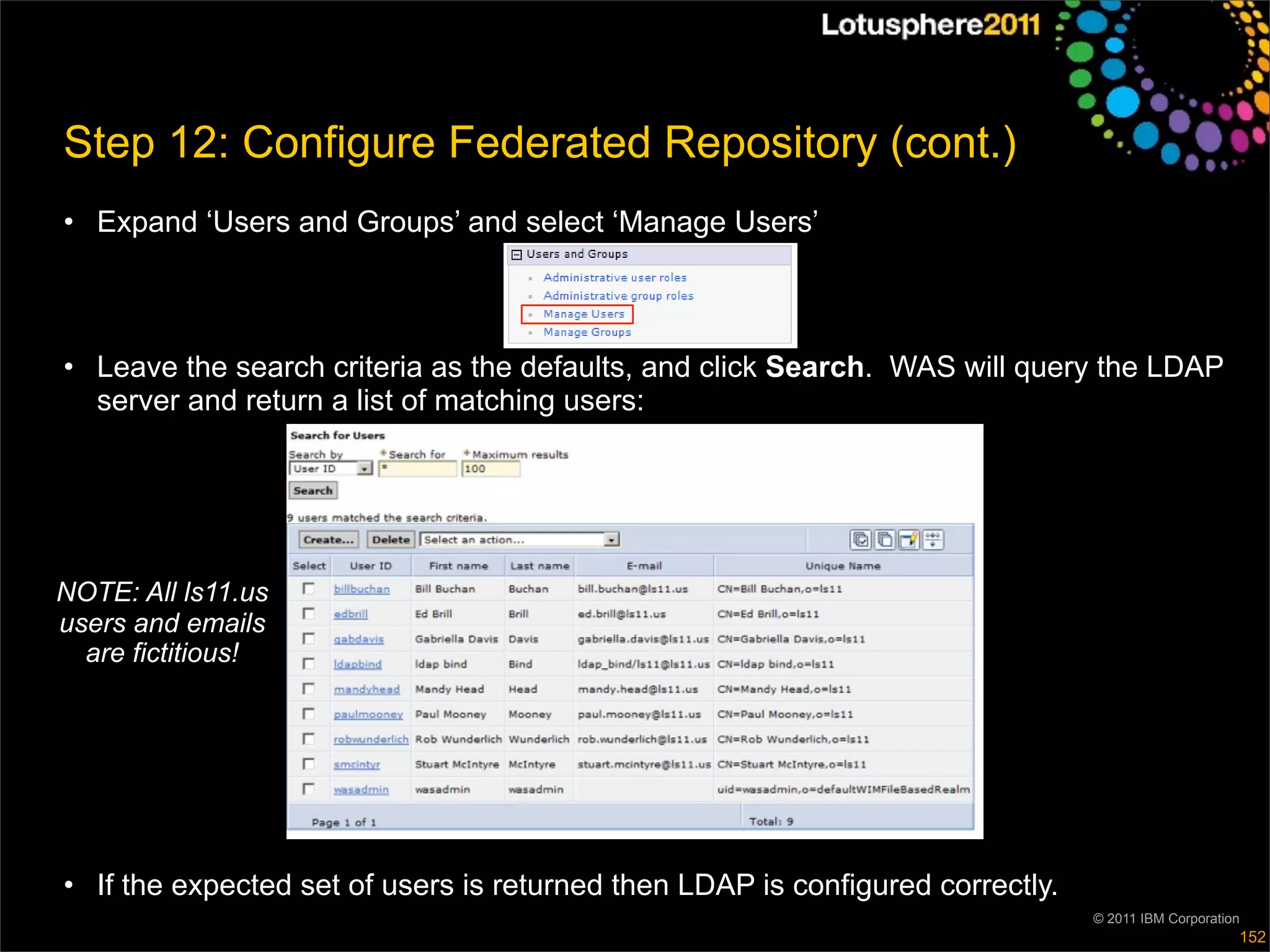 Step 12: Configure Federated Repository (cont.)
• Expand ‘Users and Groups’ and select ‘Manage Users’



• Leave the search criteria as the defaults, and click Search. WAS will query the LDAP
  server and return a list of matching users:




NOTE: All ls11.us
users and emails
  are fictitious!




• If the expected set of users is returned then LDAP is configured correctly.
                                                                                © 2011 IBM Corporation
                                                                                                     152
 
