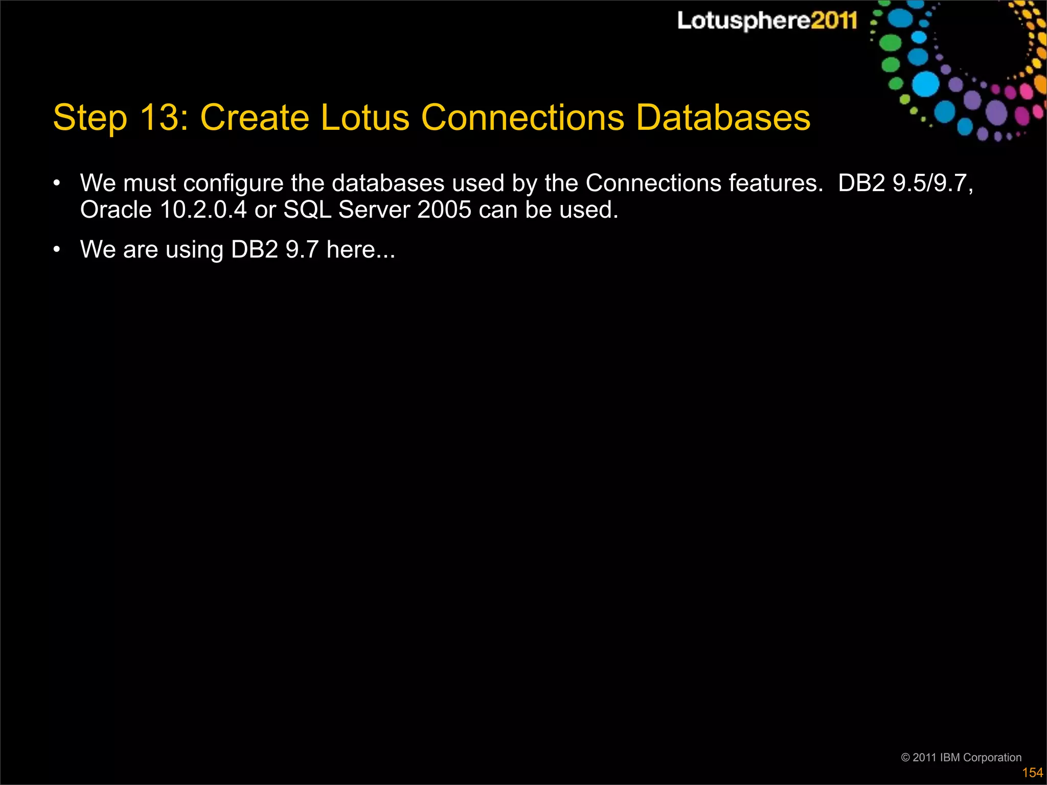 Step 13: Create Lotus Connections Databases
• We must configure the databases used by the Connections features. DB2 9.5/9.7,
  Oracle 10.2.0.4 or SQL Server 2005 can be used.
• We are using DB2 9.7 here...




                                                                         © 2011 IBM Corporation
                                                                                              154
 