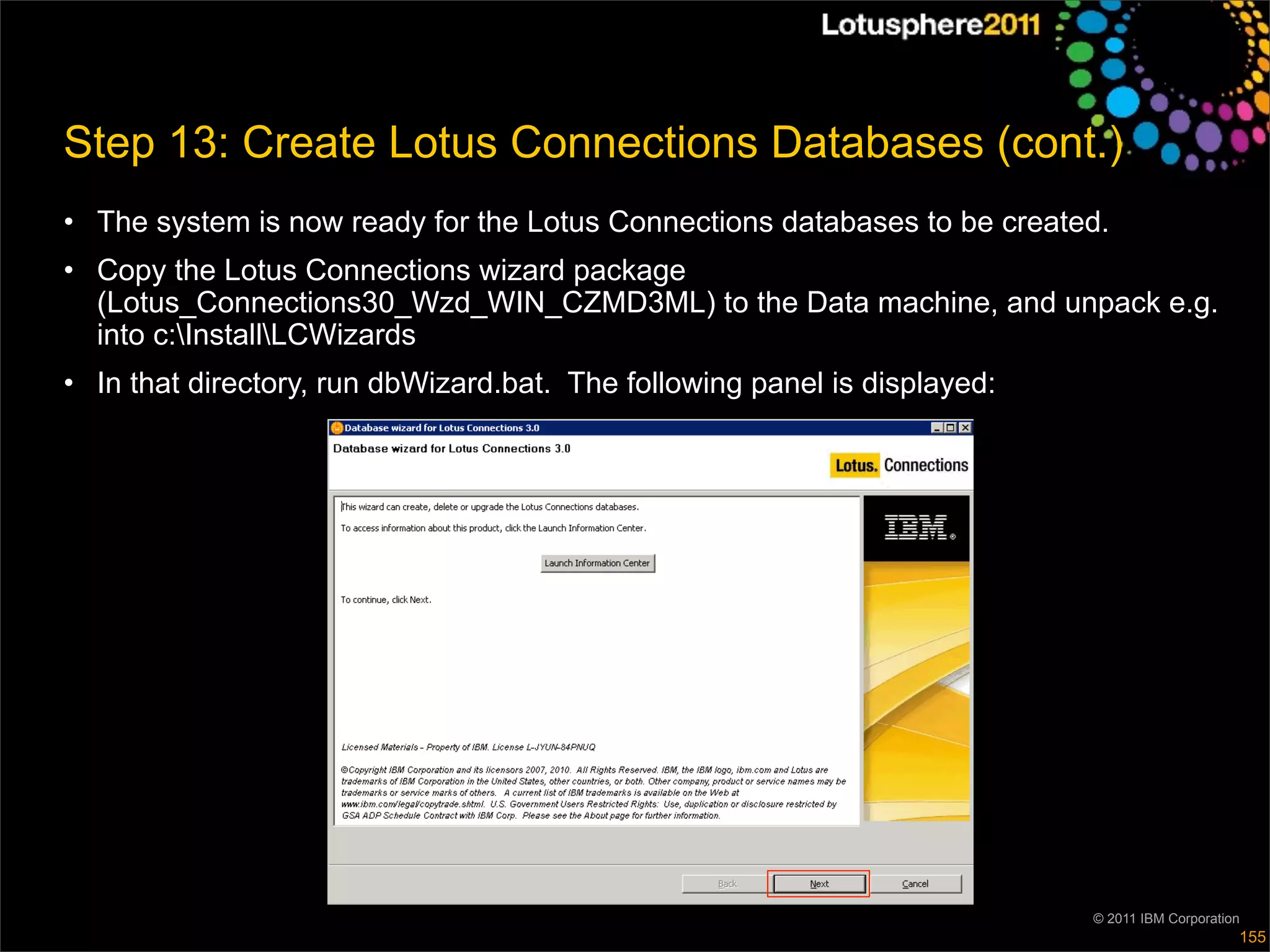 Step 13: Create Lotus Connections Databases (cont.)
• The system is now ready for the Lotus Connections databases to be created.
• Copy the Lotus Connections wizard package
  (Lotus_Connections30_Wzd_WIN_CZMD3ML) to the Data machine, and unpack e.g.
  into c:InstallLCWizards
• In that directory, run dbWizard.bat. The following panel is displayed:




                                                                           © 2011 IBM Corporation
                                                                                                155
 