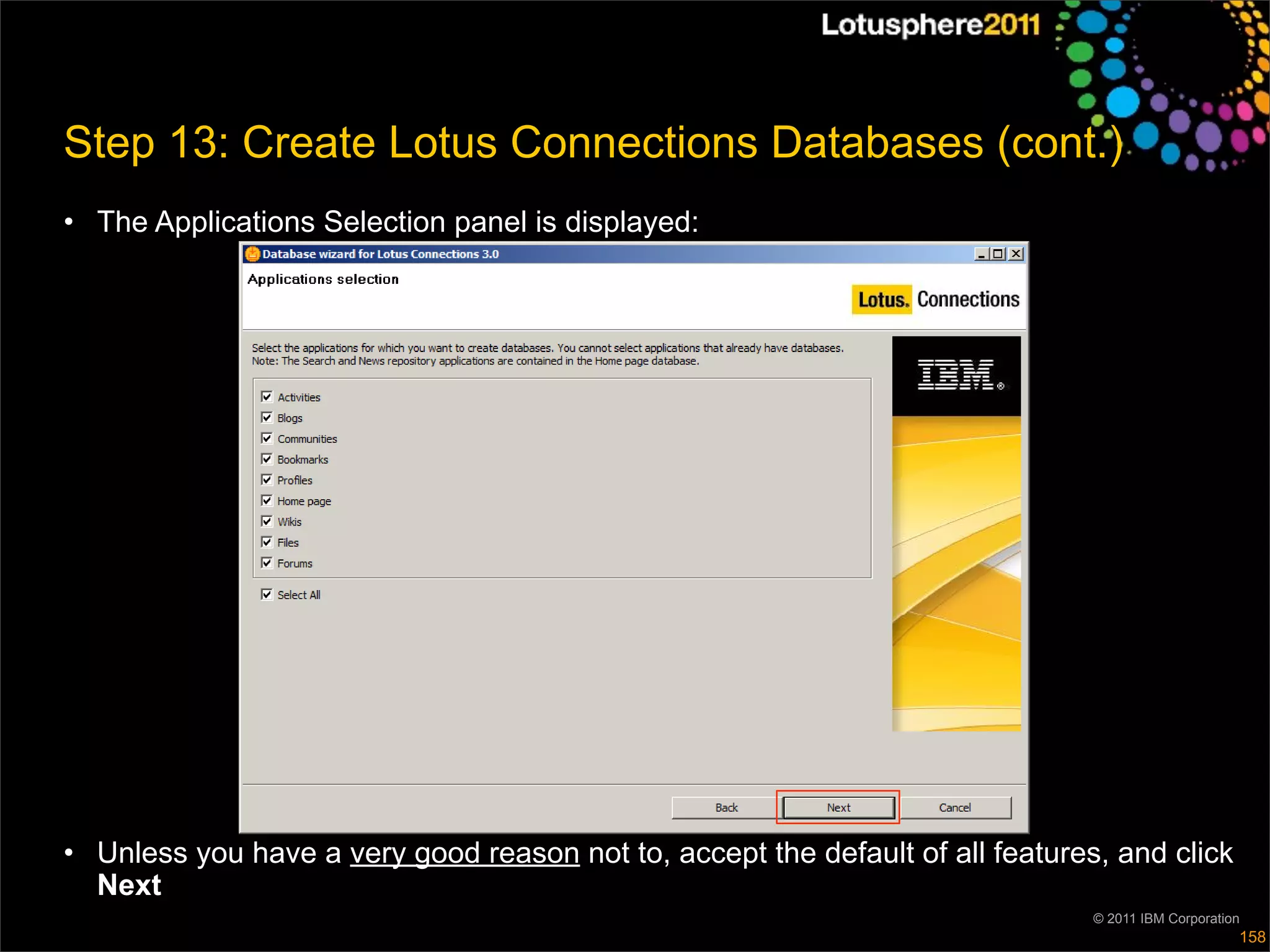 Step 13: Create Lotus Connections Databases (cont.)
• The Applications Selection panel is displayed:




• Unless you have a very good reason not to, accept the default of all features, and click
  Next
                                                                               © 2011 IBM Corporation
                                                                                                    158
 