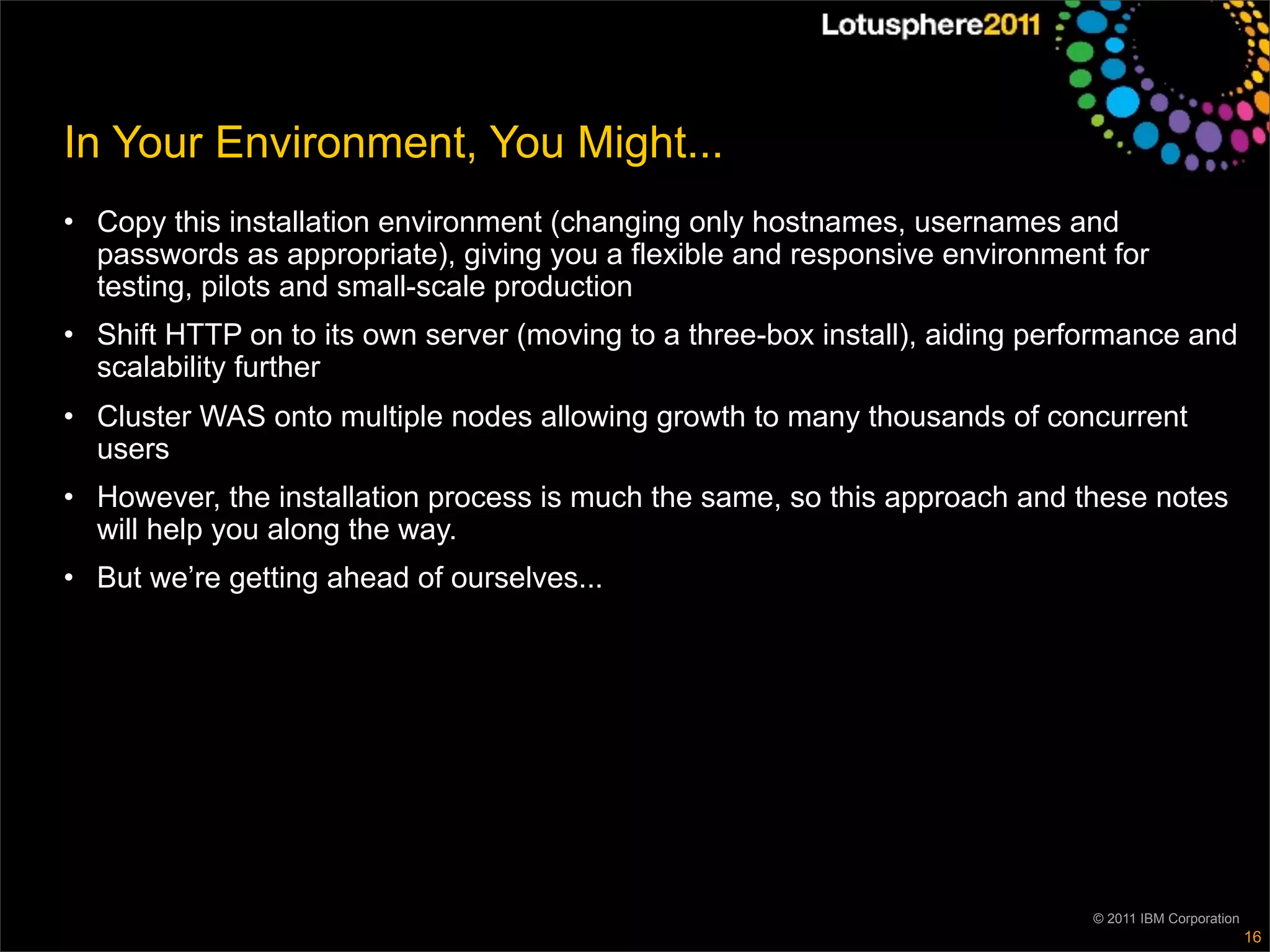 In Your Environment, You Might...
• Copy this installation environment (changing only hostnames, usernames and
  passwords as appropriate), giving you a flexible and responsive environment for
  testing, pilots and small-scale production
• Shift HTTP on to its own server (moving to a three-box install), aiding performance and
  scalability further
• Cluster WAS onto multiple nodes allowing growth to many thousands of concurrent
  users
• However, the installation process is much the same, so this approach and these notes
  will help you along the way.
• But we’re getting ahead of ourselves...




                                                                              © 2011 IBM Corporation
                                                                                                       16
 