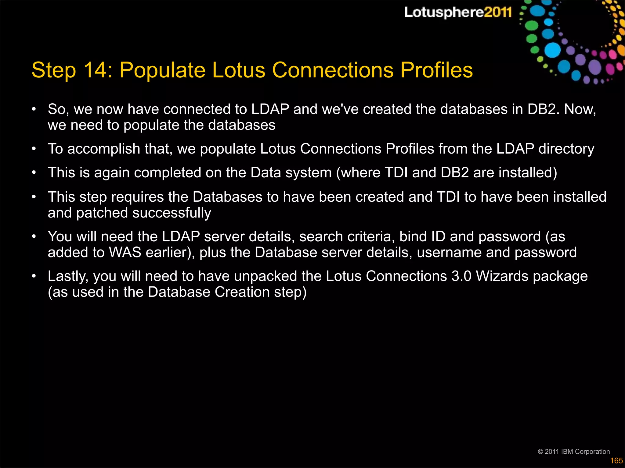 Step 14: Populate Lotus Connections Profiles
• So, we now have connected to LDAP and we've created the databases in DB2. Now,
  we need to populate the databases
• To accomplish that, we populate Lotus Connections Profiles from the LDAP directory
• This is again completed on the Data system (where TDI and DB2 are installed)
• This step requires the Databases to have been created and TDI to have been installed
  and patched successfully
• You will need the LDAP server details, search criteria, bind ID and password (as
  added to WAS earlier), plus the Database server details, username and password
• Lastly, you will need to have unpacked the Lotus Connections 3.0 Wizards package
  (as used in the Database Creation step)




                                                                            © 2011 IBM Corporation
                                                                                                 165
 