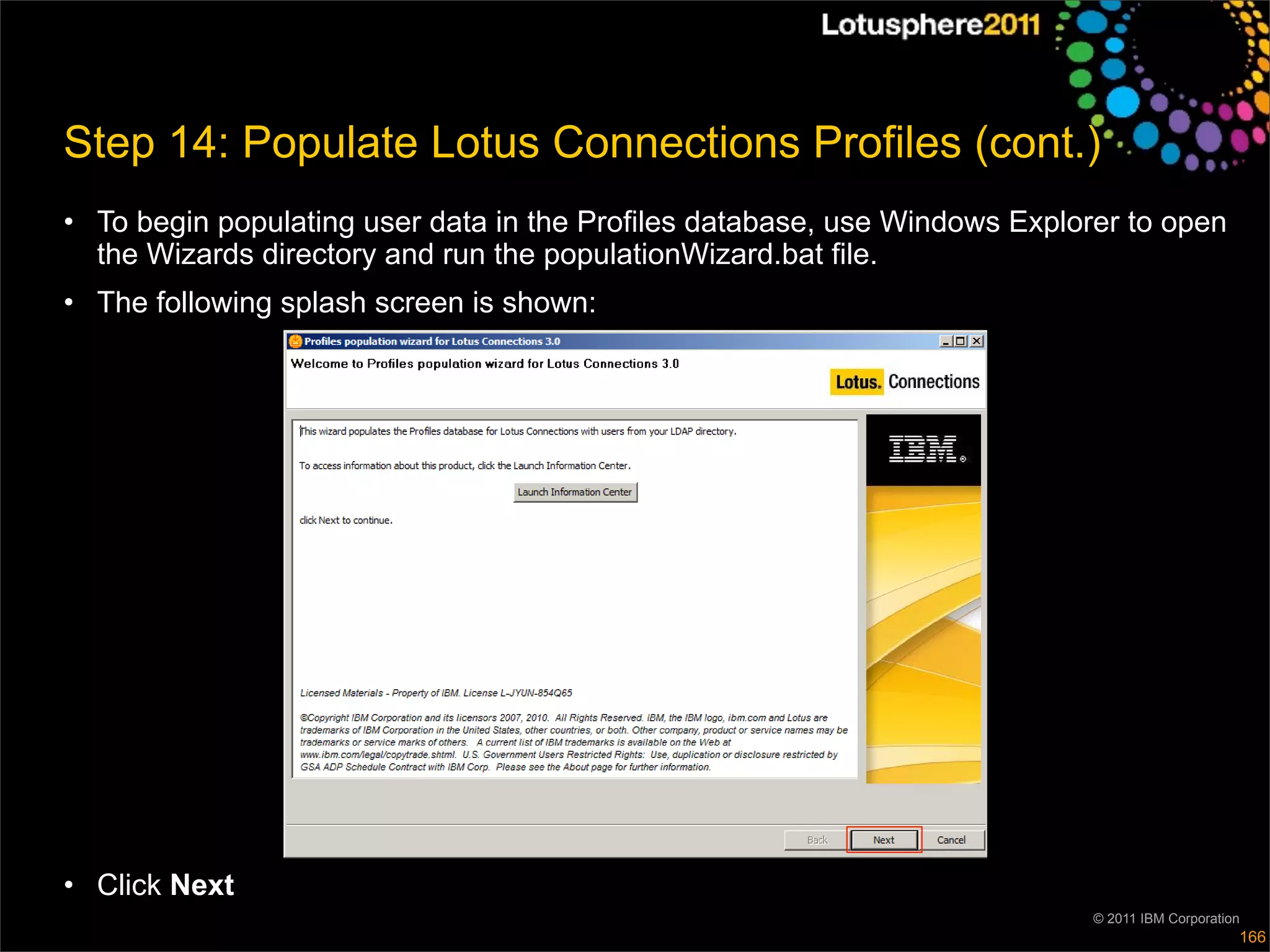 Step 14: Populate Lotus Connections Profiles (cont.)
• To begin populating user data in the Profiles database, use Windows Explorer to open
  the Wizards directory and run the populationWizard.bat file.
• The following splash screen is shown:




• Click Next
                                                                            © 2011 IBM Corporation
                                                                                                 166
 