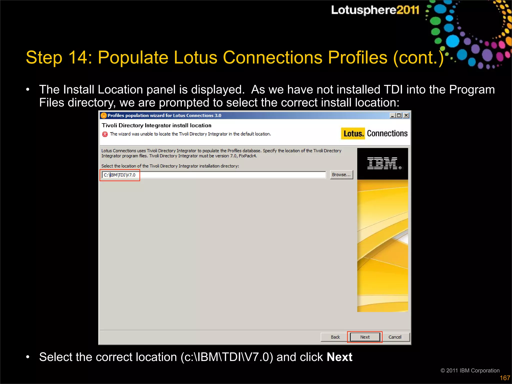 Step 14: Populate Lotus Connections Profiles (cont.)
• The Install Location panel is displayed. As we have not installed TDI into the Program
  Files directory, we are prompted to select the correct install location:




• Select the correct location (c:IBMTDIV7.0) and click Next
                                                                             © 2011 IBM Corporation
                                                                                                  167
 
