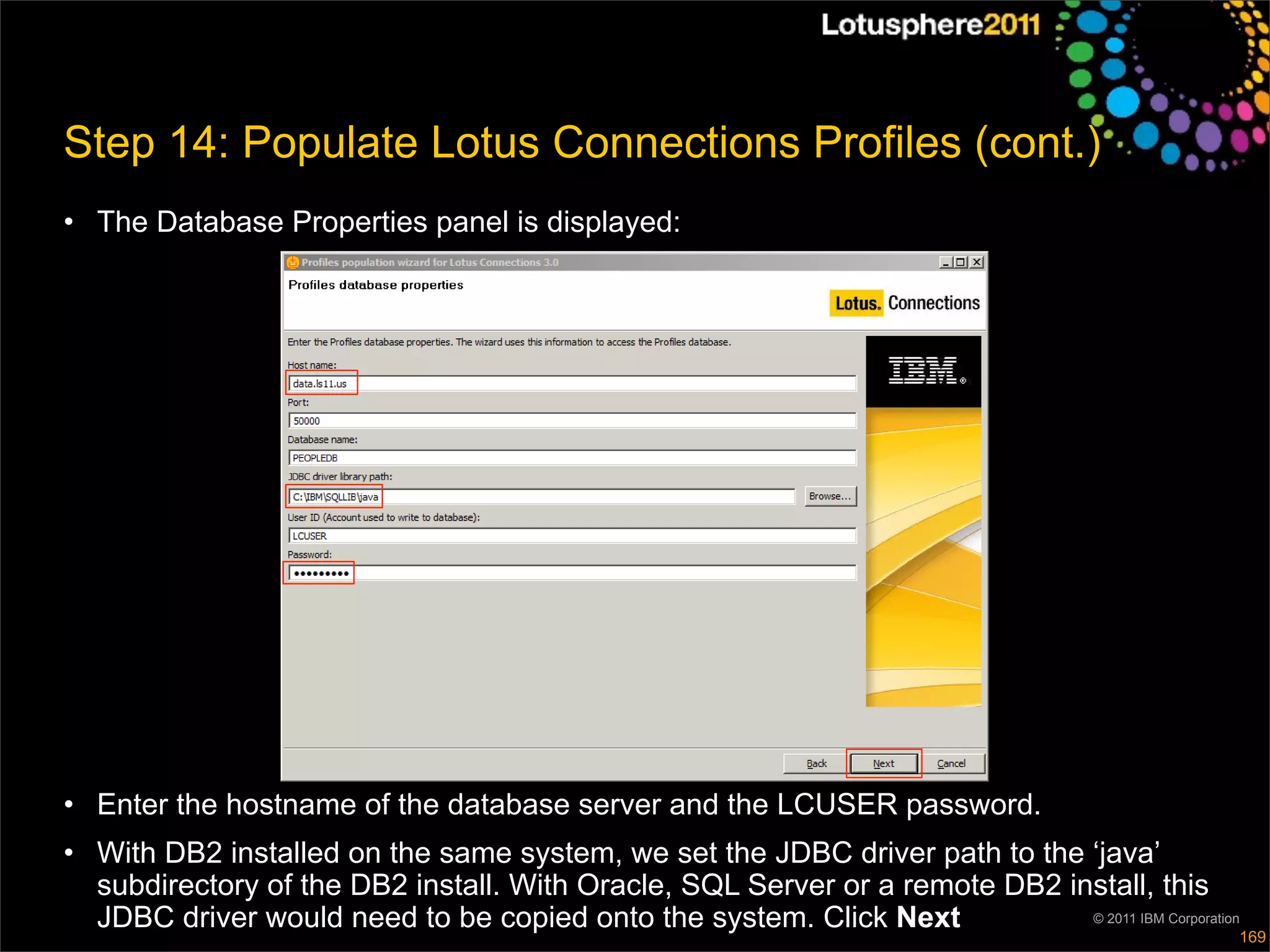 Step 14: Populate Lotus Connections Profiles (cont.)
• The Database Properties panel is displayed:




• Enter the hostname of the database server and the LCUSER password.
• With DB2 installed on the same system, we set the JDBC driver path to the ‘java’
  subdirectory of the DB2 install. With Oracle, SQL Server or a remote DB2 install, this
  JDBC driver would need to be copied onto the system. Click Next            © 2011 IBM Corporation
                                                                                                  169
 