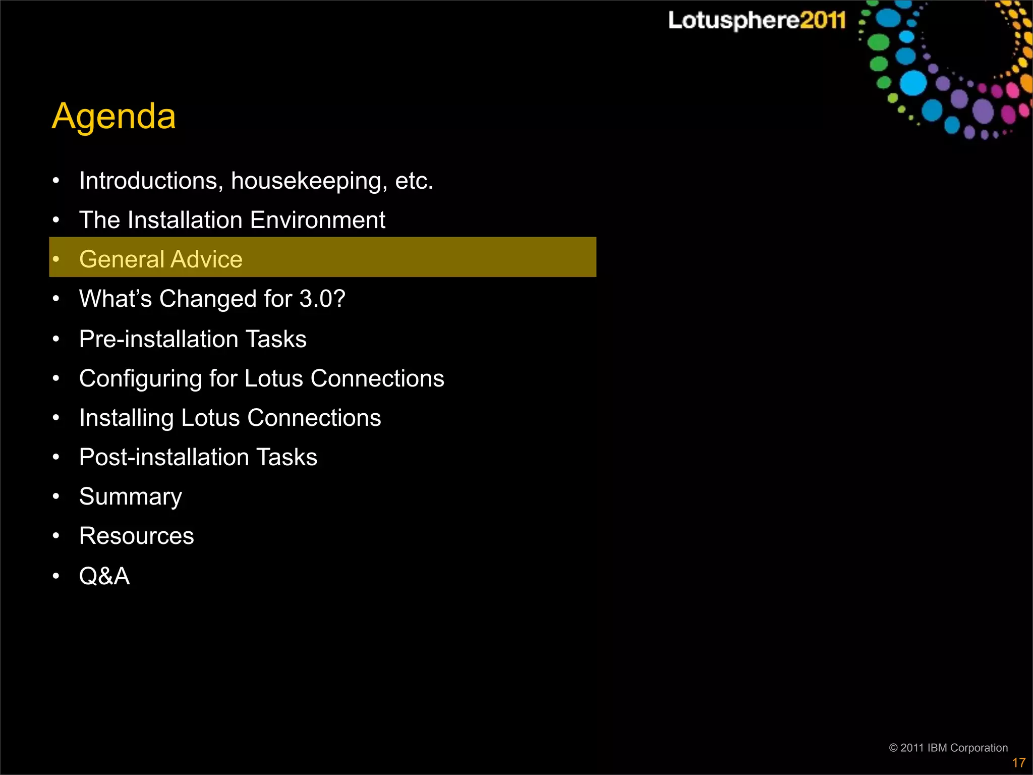 Agenda
• Introductions, housekeeping, etc.
• The Installation Environment
• General Advice
• What’s Changed for 3.0?
• Pre-installation Tasks
• Configuring for Lotus Connections
• Installing Lotus Connections
• Post-installation Tasks
• Summary
• Resources
• Q&A




                                      © 2011 IBM Corporation
                                                               17
 