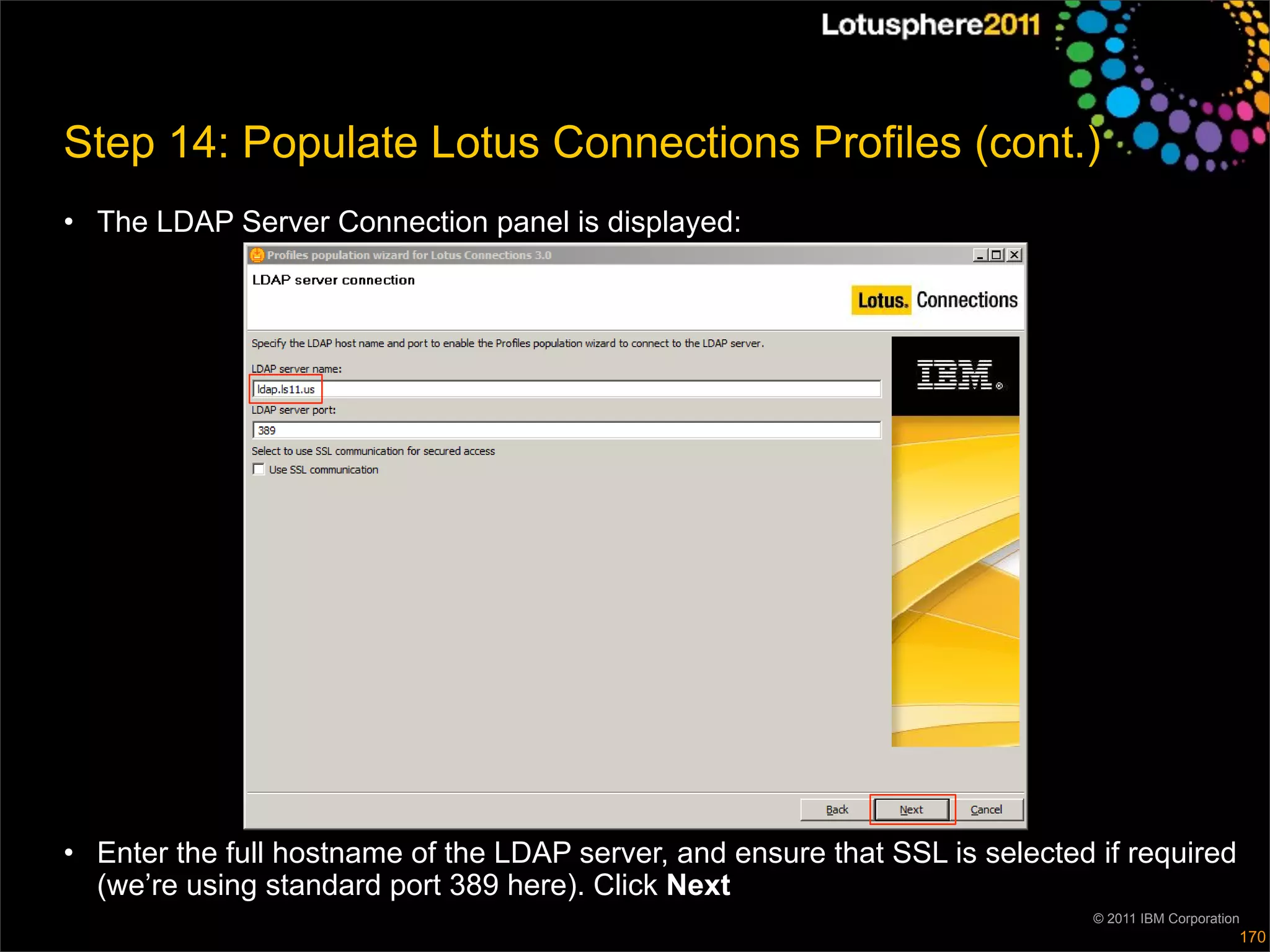 Step 14: Populate Lotus Connections Profiles (cont.)
• The LDAP Server Connection panel is displayed:




• Enter the full hostname of the LDAP server, and ensure that SSL is selected if required
  (we’re using standard port 389 here). Click Next
                                                                              © 2011 IBM Corporation
                                                                                                   170
 