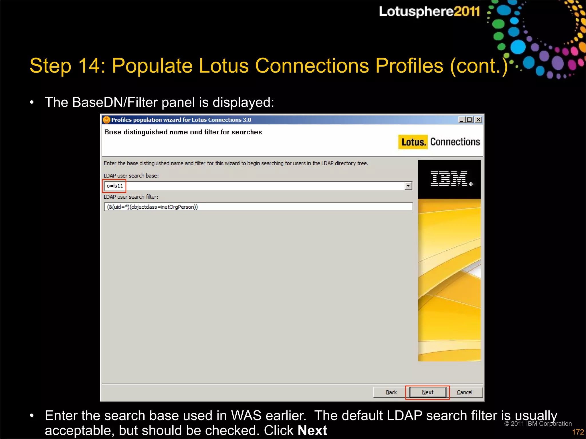 Step 14: Populate Lotus Connections Profiles (cont.)
• The BaseDN/Filter panel is displayed:




• Enter the search base used in WAS earlier. The default LDAP search filter is2011 IBM Corporation
                                                                             ©
                                                                               usually
  acceptable, but should be checked. Click Next                                                   172
 