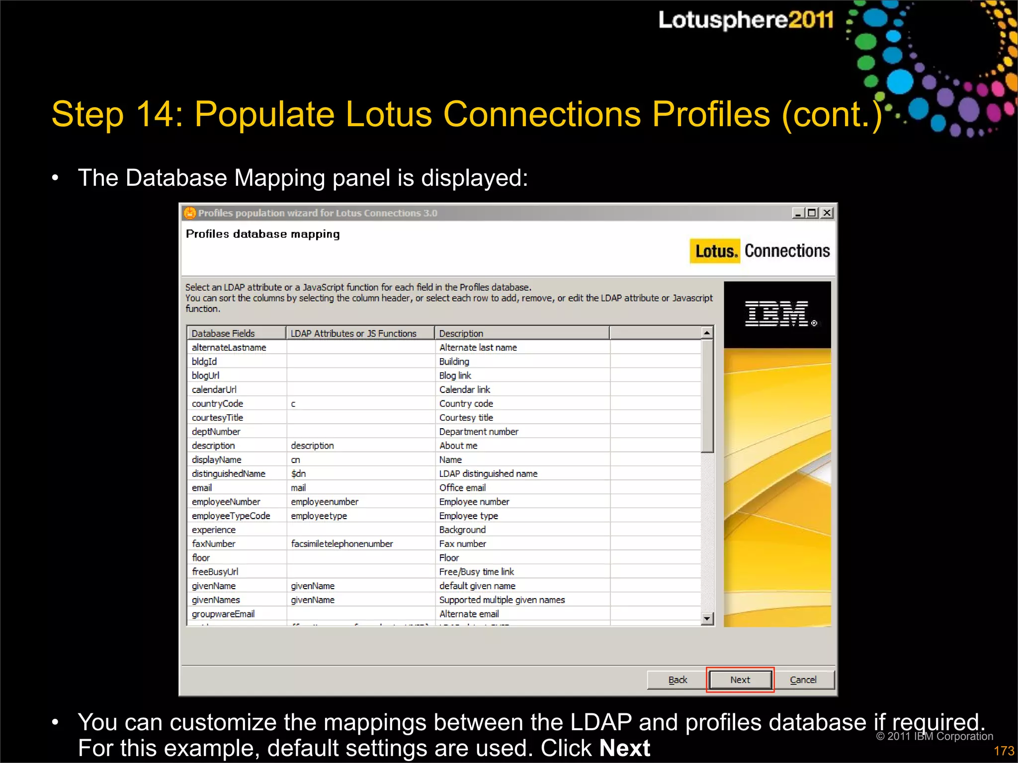 Step 14: Populate Lotus Connections Profiles (cont.)
• The Database Mapping panel is displayed:




• You can customize the mappings between the LDAP and profiles database if 2011 IBM Corporation
                                                                         ©
                                                                            required.
  For this example, default settings are used. Click Next                                      173
 