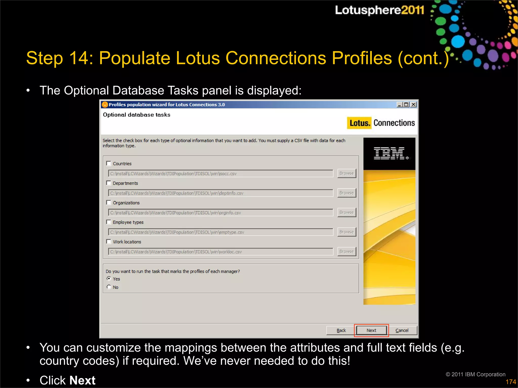 Step 14: Populate Lotus Connections Profiles (cont.)
• The Optional Database Tasks panel is displayed:




• You can customize the mappings between the attributes and full text fields (e.g.
  country codes) if required. We’ve never needed to do this!
                                                                              © 2011 IBM Corporation
• Click Next                                                                                       174
 