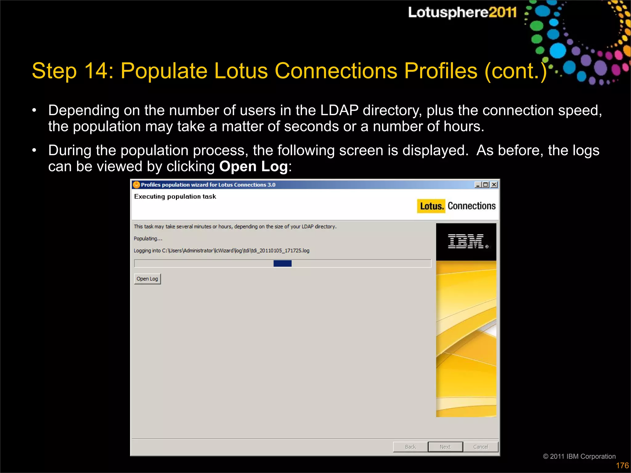Step 14: Populate Lotus Connections Profiles (cont.)
• Depending on the number of users in the LDAP directory, plus the connection speed,
  the population may take a matter of seconds or a number of hours.
• During the population process, the following screen is displayed. As before, the logs
  can be viewed by clicking Open Log:




                                                                              © 2011 IBM Corporation
                                                                                                   176
 