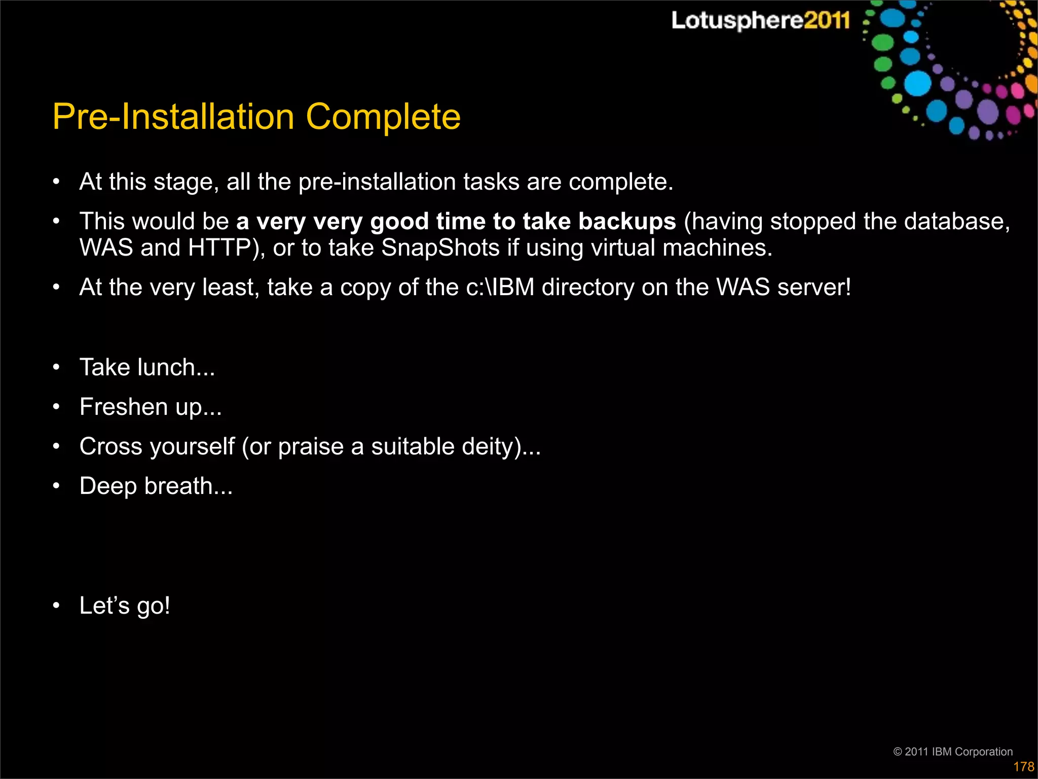 Pre-Installation Complete
• At this stage, all the pre-installation tasks are complete.
• This would be a very very good time to take backups (having stopped the database,
  WAS and HTTP), or to take SnapShots if using virtual machines.
• At the very least, take a copy of the c:IBM directory on the WAS server!


• Take lunch...
• Freshen up...
• Cross yourself (or praise a suitable deity)...
• Deep breath...



• Let’s go!




                                                                              © 2011 IBM Corporation
                                                                                                   178
 