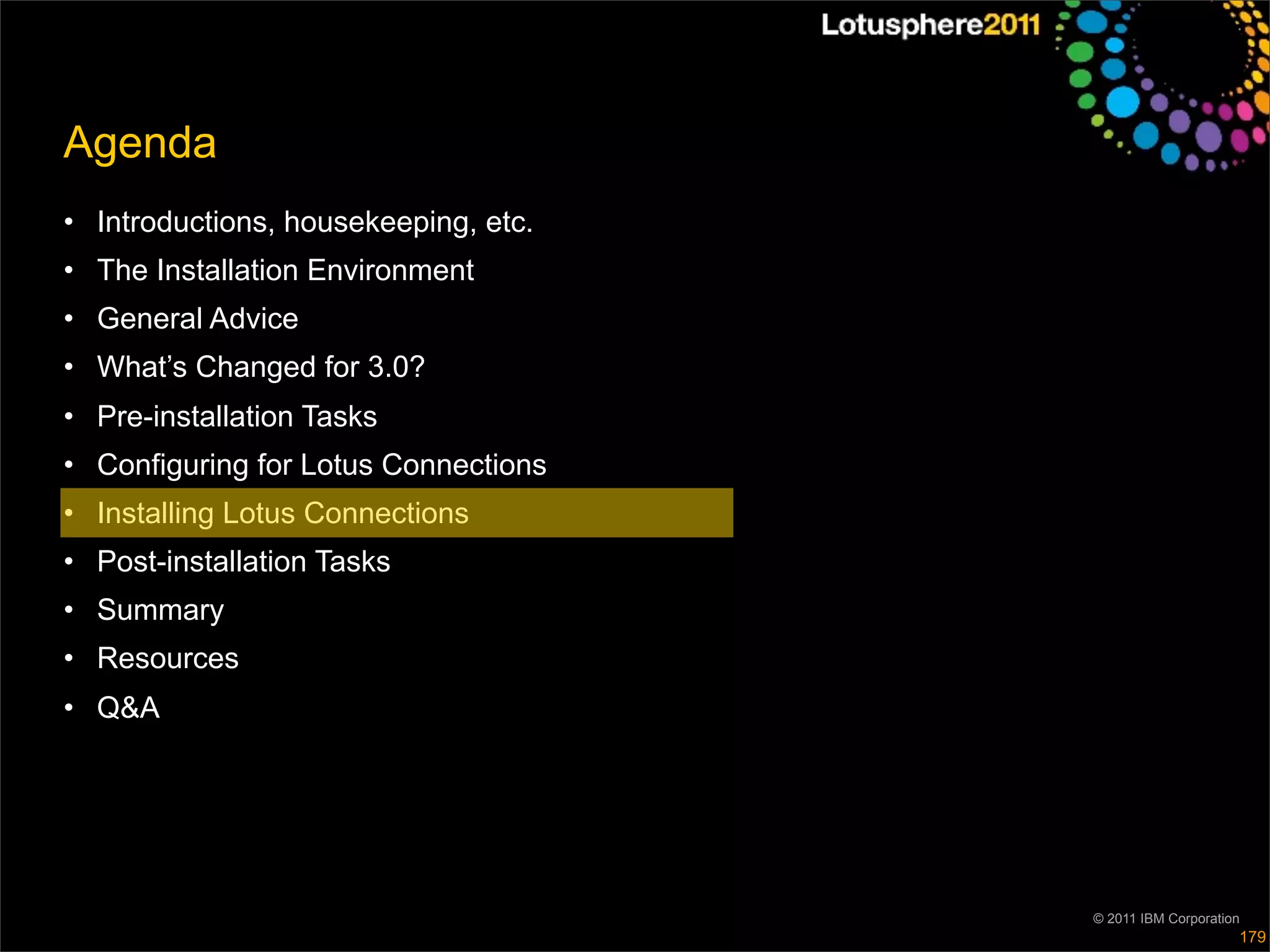 Agenda
• Introductions, housekeeping, etc.
• The Installation Environment
• General Advice
• What’s Changed for 3.0?
• Pre-installation Tasks
• Configuring for Lotus Connections
• Installing Lotus Connections
• Post-installation Tasks
• Summary
• Resources
• Q&A




                                      © 2011 IBM Corporation
                                                           179
 