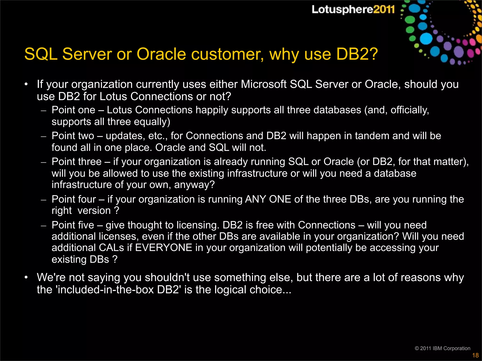 SQL Server or Oracle customer, why use DB2?
• If your organization currently uses either Microsoft SQL Server or Oracle, should you
  use DB2 for Lotus Connections or not?
   – Point one – Lotus Connections happily supports all three databases (and, officially,
     supports all three equally)
   – Point two – updates, etc., for Connections and DB2 will happen in tandem and will be
     found all in one place. Oracle and SQL will not.
   – Point three – if your organization is already running SQL or Oracle (or DB2, for that matter),
     will you be allowed to use the existing infrastructure or will you need a database
     infrastructure of your own, anyway?
   – Point four – if your organization is running ANY ONE of the three DBs, are you running the
     right version ?
   – Point five – give thought to licensing. DB2 is free with Connections – will you need
     additional licenses, even if the other DBs are available in your organization? Will you need
     additional CALs if EVERYONE in your organization will potentially be accessing your
     existing DBs ?
• We're not saying you shouldn't use something else, but there are a lot of reasons why
  the 'included-in-the-box DB2' is the logical choice...




                                                                                      © 2011 IBM Corporation
                                                                                                               18
 