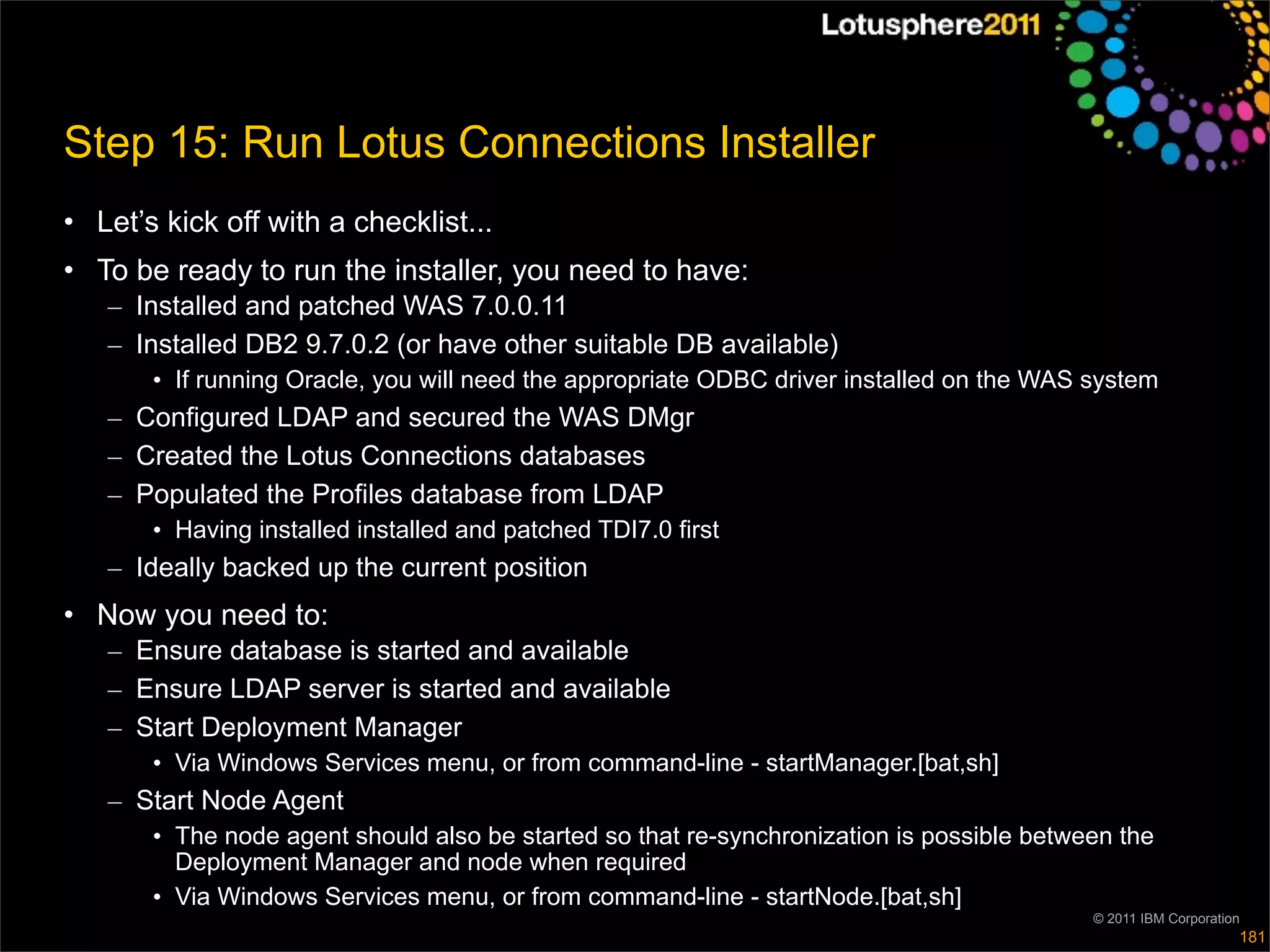 Step 15: Run Lotus Connections Installer
• Let’s kick off with a checklist...
• To be ready to run the installer, you need to have:
   – Installed and patched WAS 7.0.0.11
   – Installed DB2 9.7.0.2 (or have other suitable DB available)
       • If running Oracle, you will need the appropriate ODBC driver installed on the WAS system
   – Configured LDAP and secured the WAS DMgr
   – Created the Lotus Connections databases
   – Populated the Profiles database from LDAP
       • Having installed installed and patched TDI7.0 first
   – Ideally backed up the current position
• Now you need to:
   – Ensure database is started and available
   – Ensure LDAP server is started and available
   – Start Deployment Manager
       • Via Windows Services menu, or from command-line - startManager.[bat,sh]
   – Start Node Agent
       • The node agent should also be started so that re-synchronization is possible between the
         Deployment Manager and node when required
       • Via Windows Services menu, or from command-line - startNode.[bat,sh]
                                                                                           © 2011 IBM Corporation
                                                                                                                181
 