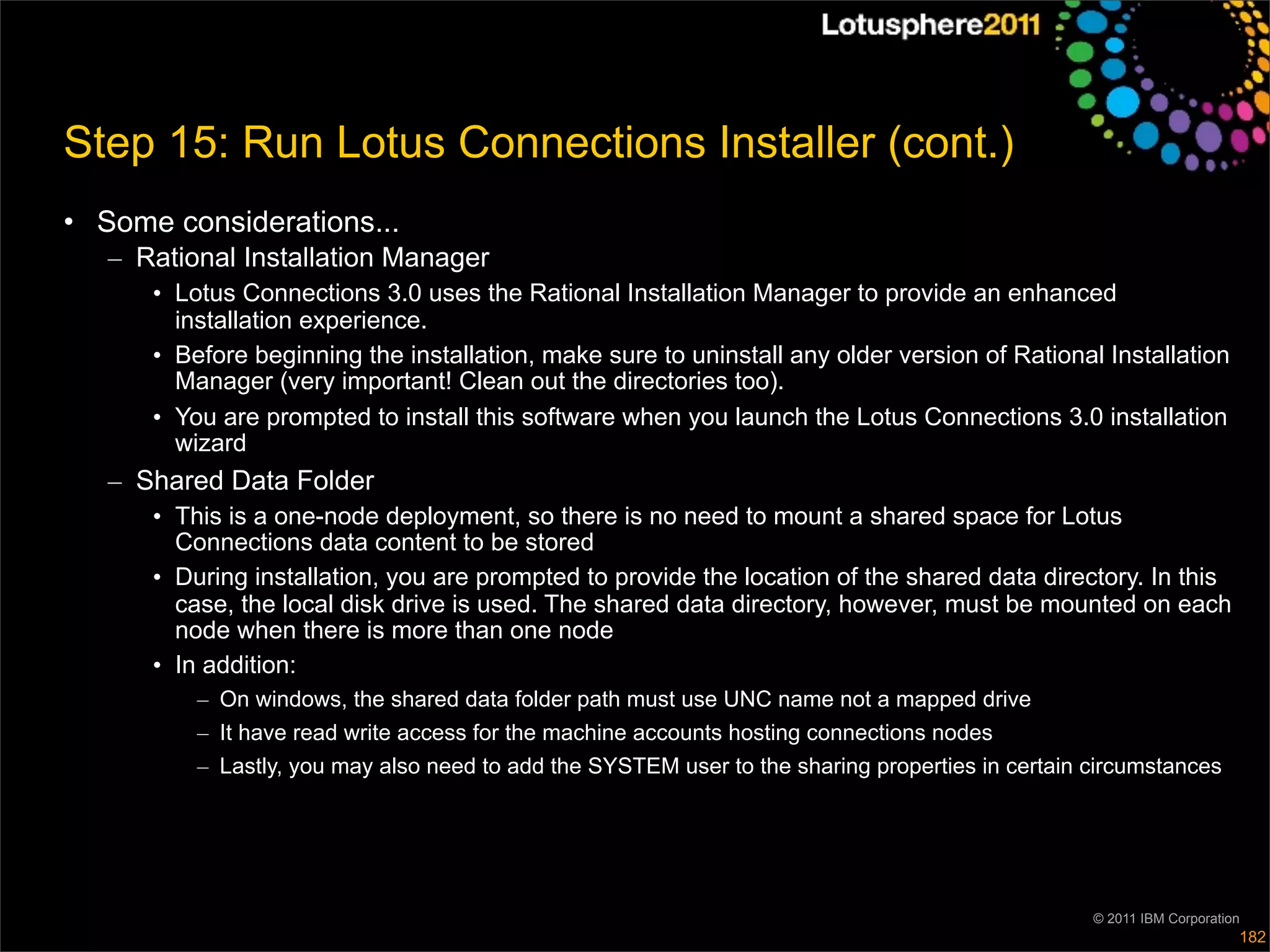 Step 15: Run Lotus Connections Installer (cont.)
• Some considerations...
   – Rational Installation Manager
      • Lotus Connections 3.0 uses the Rational Installation Manager to provide an enhanced
        installation experience.
      • Before beginning the installation, make sure to uninstall any older version of Rational Installation
        Manager (very important! Clean out the directories too).
      • You are prompted to install this software when you launch the Lotus Connections 3.0 installation
        wizard
   – Shared Data Folder
      • This is a one-node deployment, so there is no need to mount a shared space for Lotus
        Connections data content to be stored
      • During installation, you are prompted to provide the location of the shared data directory. In this
        case, the local disk drive is used. The shared data directory, however, must be mounted on each
        node when there is more than one node
      • In addition:
          – On windows, the shared data folder path must use UNC name not a mapped drive
          – It have read write access for the machine accounts hosting connections nodes
          – Lastly, you may also need to add the SYSTEM user to the sharing properties in certain circumstances




                                                                                                  © 2011 IBM Corporation
                                                                                                                       182
 