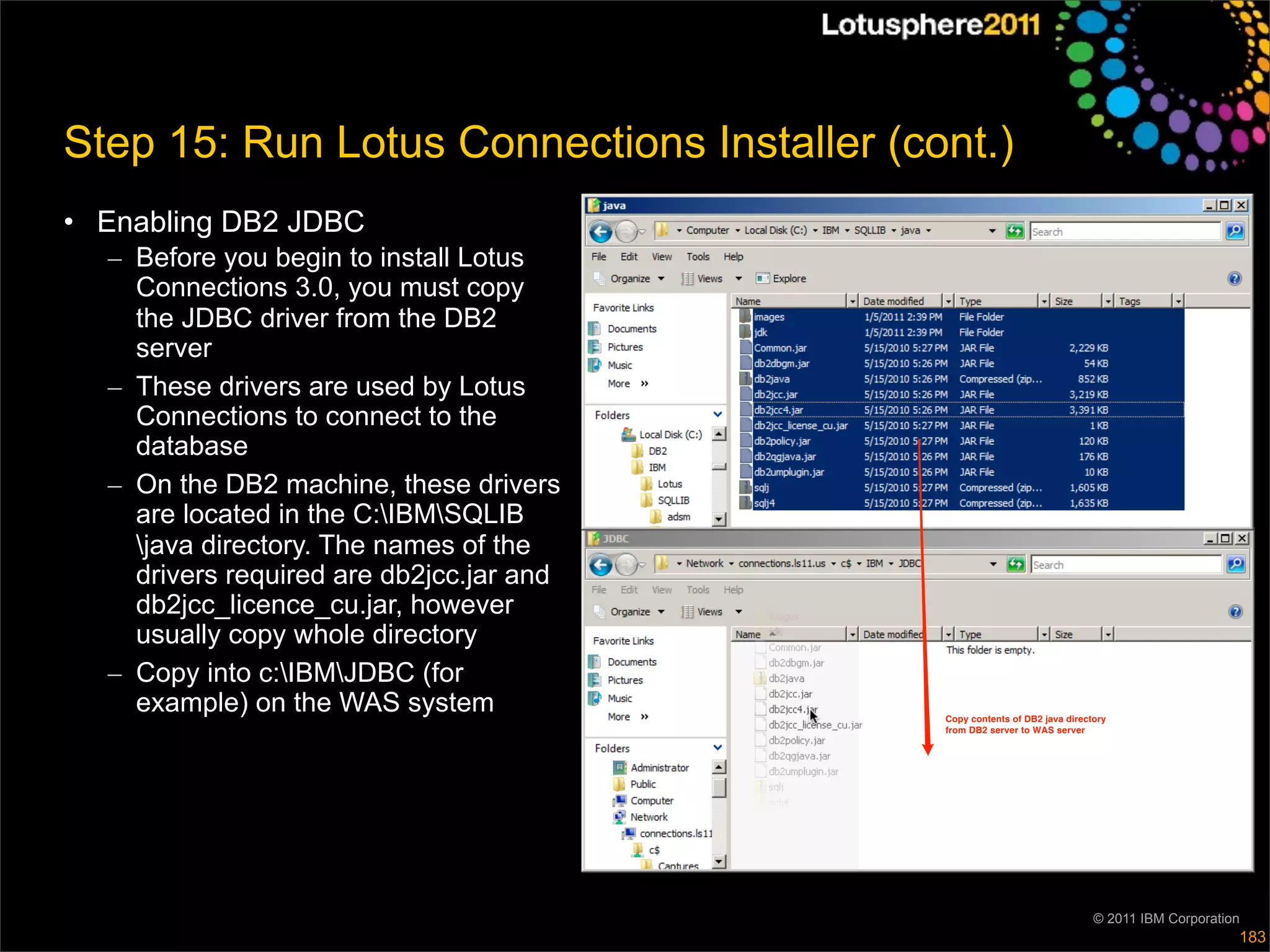 Step 15: Run Lotus Connections Installer (cont.)
• Enabling DB2 JDBC
  – Before you begin to install Lotus
    Connections 3.0, you must copy
    the JDBC driver from the DB2
    server
  – These drivers are used by Lotus
    Connections to connect to the
    database
  – On the DB2 machine, these drivers
    are located in the C:IBMSQLIB
    java directory. The names of the
    drivers required are db2jcc.jar and
    db2jcc_licence_cu.jar, however
    usually copy whole directory
  – Copy into c:IBMJDBC (for
    example) on the WAS system              Copy contents of DB2 java directory
                                            from DB2 server to WAS server




                                                                            © 2011 IBM Corporation
                                                                                                 183
 