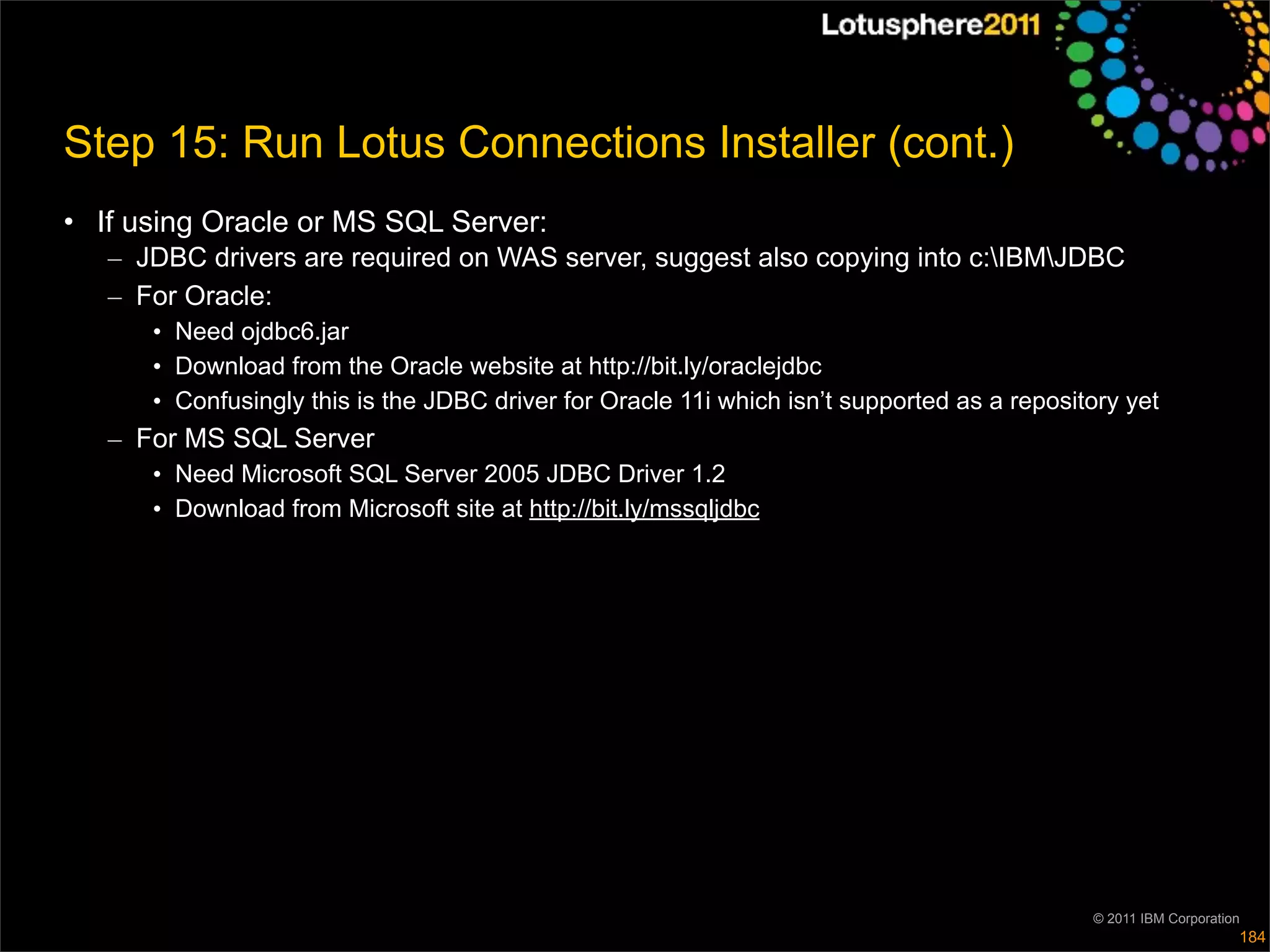 Step 15: Run Lotus Connections Installer (cont.)
• If using Oracle or MS SQL Server:
   – JDBC drivers are required on WAS server, suggest also copying into c:IBMJDBC
   – For Oracle:
      • Need ojdbc6.jar
      • Download from the Oracle website at http://bit.ly/oraclejdbc
      • Confusingly this is the JDBC driver for Oracle 11i which isn’t supported as a repository yet
   – For MS SQL Server
      • Need Microsoft SQL Server 2005 JDBC Driver 1.2
      • Download from Microsoft site at http://bit.ly/mssqljdbc




                                                                                             © 2011 IBM Corporation
                                                                                                                  184
 