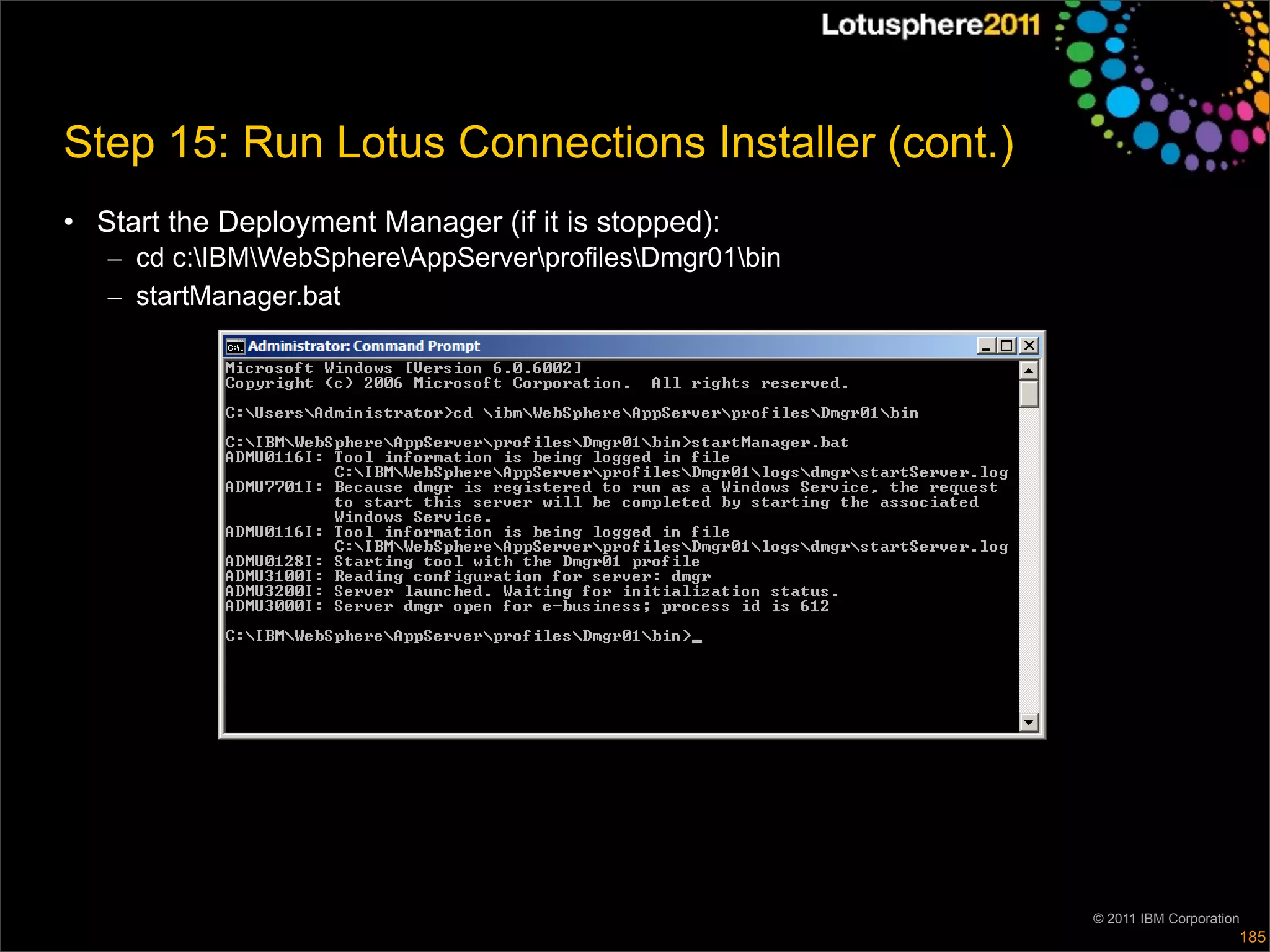 Step 15: Run Lotus Connections Installer (cont.)
• Start the Deployment Manager (if it is stopped):
   – cd c:IBMWebSphereAppServerprofilesDmgr01bin
   – startManager.bat




                                                         © 2011 IBM Corporation
                                                                              185
 