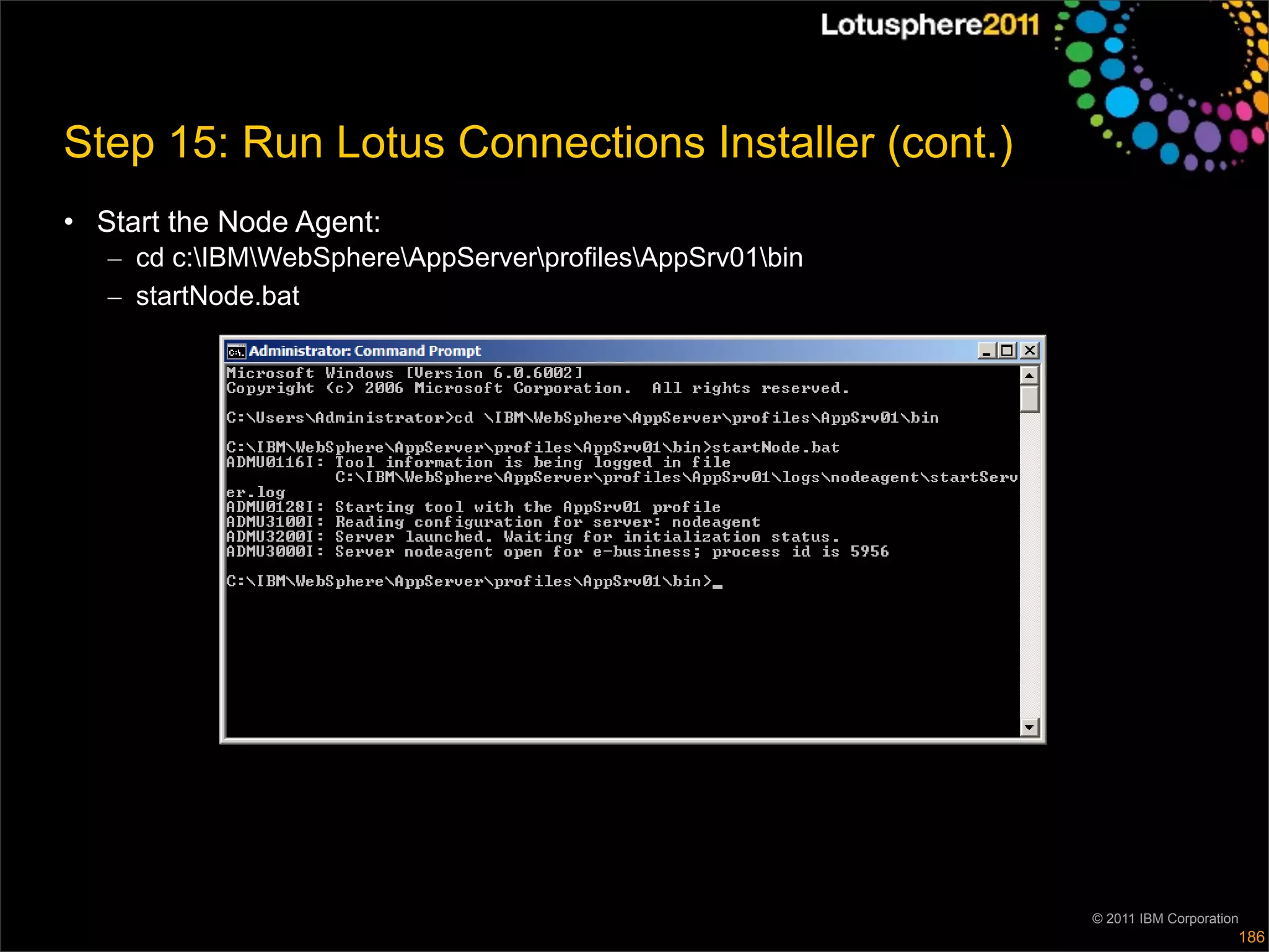 Step 15: Run Lotus Connections Installer (cont.)
• Start the Node Agent:
   – cd c:IBMWebSphereAppServerprofilesAppSrv01bin
   – startNode.bat




                                                           © 2011 IBM Corporation
                                                                                186
 