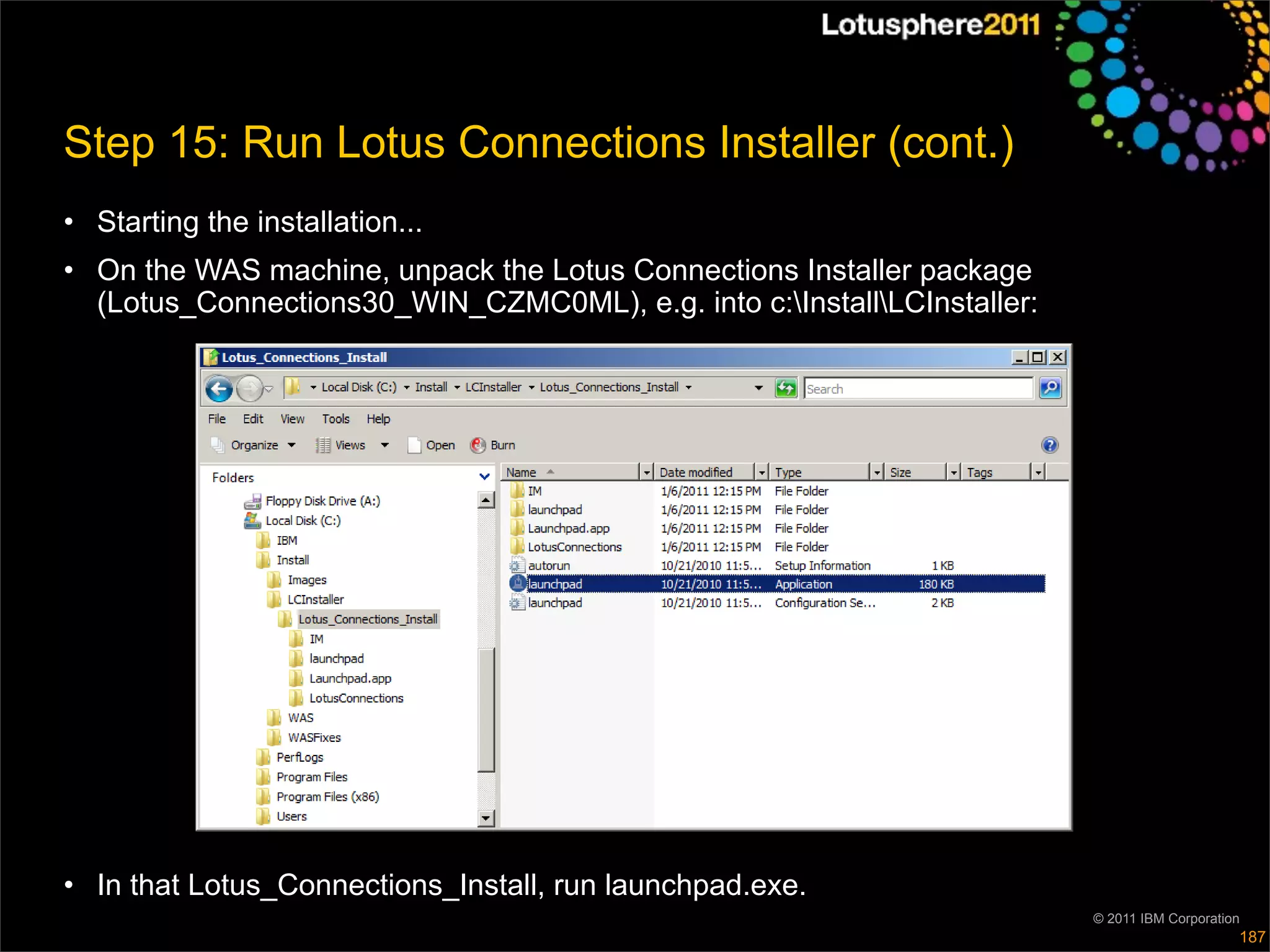 Step 15: Run Lotus Connections Installer (cont.)
• Starting the installation...
• On the WAS machine, unpack the Lotus Connections Installer package
  (Lotus_Connections30_WIN_CZMC0ML), e.g. into c:InstallLCInstaller:




• In that Lotus_Connections_Install, run launchpad.exe.
                                                                         © 2011 IBM Corporation
                                                                                              187
 