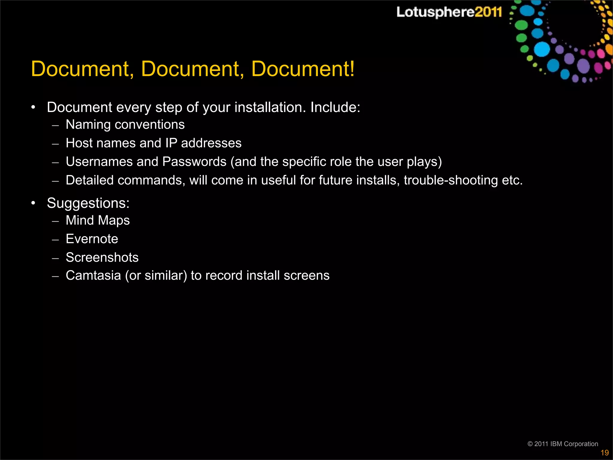 Document, Document, Document!
• Document every step of your installation. Include:
   –   Naming conventions
   –   Host names and IP addresses
   –   Usernames and Passwords (and the specific role the user plays)
   –   Detailed commands, will come in useful for future installs, trouble-shooting etc.
• Suggestions:
   –   Mind Maps
   –   Evernote
   –   Screenshots
   –   Camtasia (or similar) to record install screens




                                                                                           © 2011 IBM Corporation
                                                                                                                    19
 
