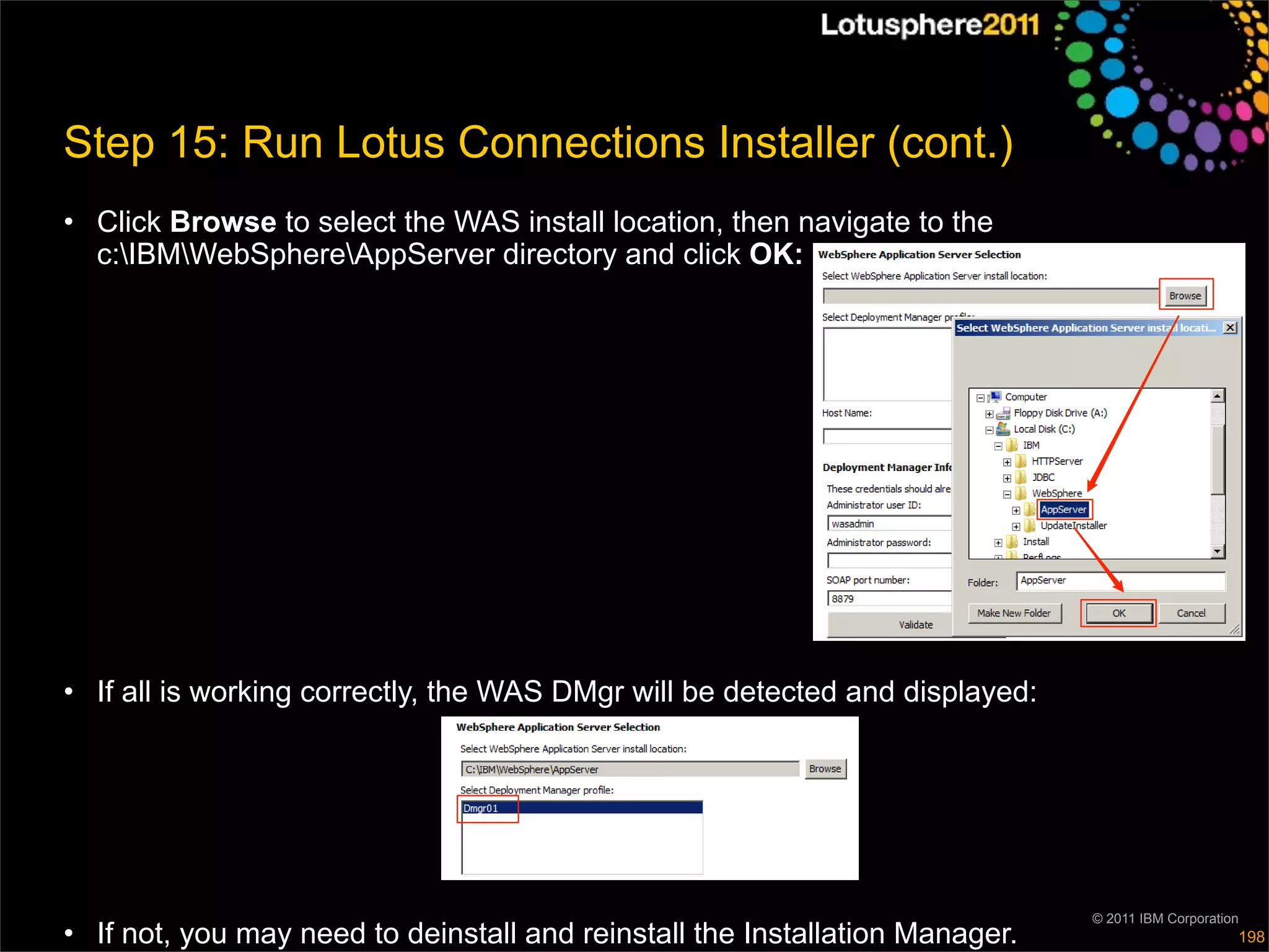 Step 15: Run Lotus Connections Installer (cont.)
• Click Browse to select the WAS install location, then navigate to the
  c:IBMWebSphereAppServer directory and click OK:




• If all is working correctly, the WAS DMgr will be detected and displayed:




                                                                              © 2011 IBM Corporation
• If not, you may need to deinstall and reinstall the Installation Manager.                        198
 