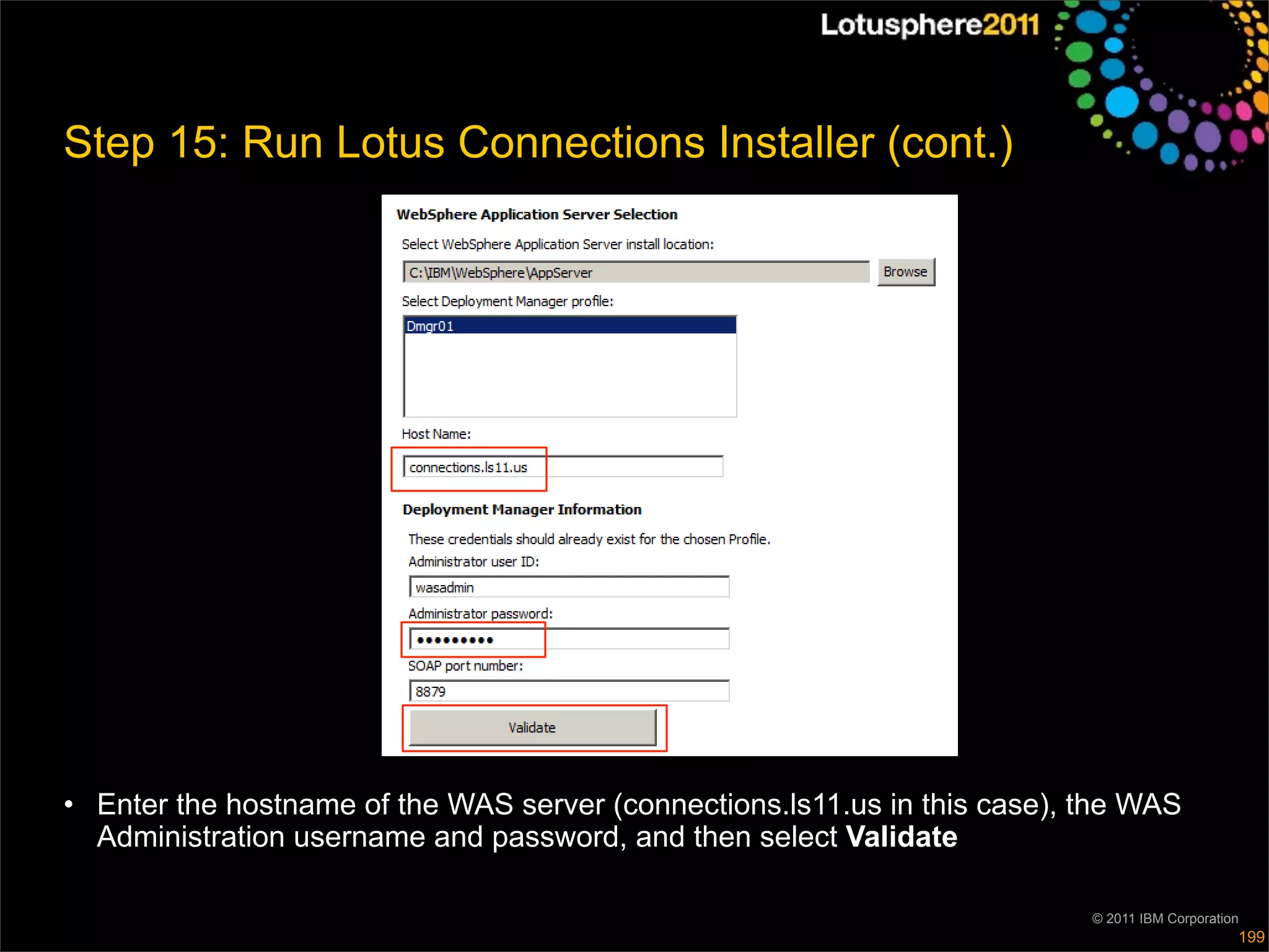 Step 15: Run Lotus Connections Installer (cont.)




• Enter the hostname of the WAS server (connections.ls11.us in this case), the WAS
  Administration username and password, and then select Validate

                                                                           © 2011 IBM Corporation
                                                                                                199
 