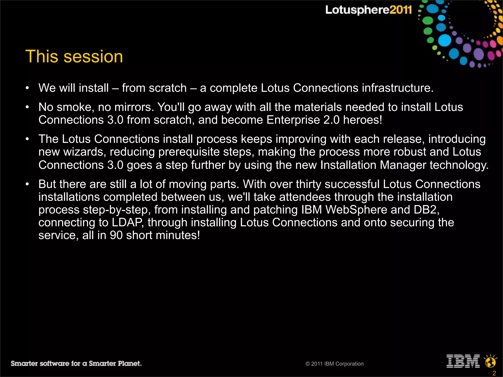 This session
• We will install – from scratch – a complete Lotus Connections infrastructure.
• No smoke, no mirrors. You'll go away with all the materials needed to install Lotus
  Connections 3.0 from scratch, and become Enterprise 2.0 heroes!
• The Lotus Connections install process keeps improving with each release, introducing
  new wizards, reducing prerequisite steps, making the process more robust and Lotus
  Connections 3.0 goes a step further by using the new Installation Manager technology.
• But there are still a lot of moving parts. With over thirty successful Lotus Connections
  installations completed between us, we'll take attendees through the installation
  process step-by-step, from installing and patching IBM WebSphere and DB2,
  connecting to LDAP, through installing Lotus Connections and onto securing the
  service, all in 90 short minutes!




                                                       © 2011 IBM Corporation
                                                                                             2
 