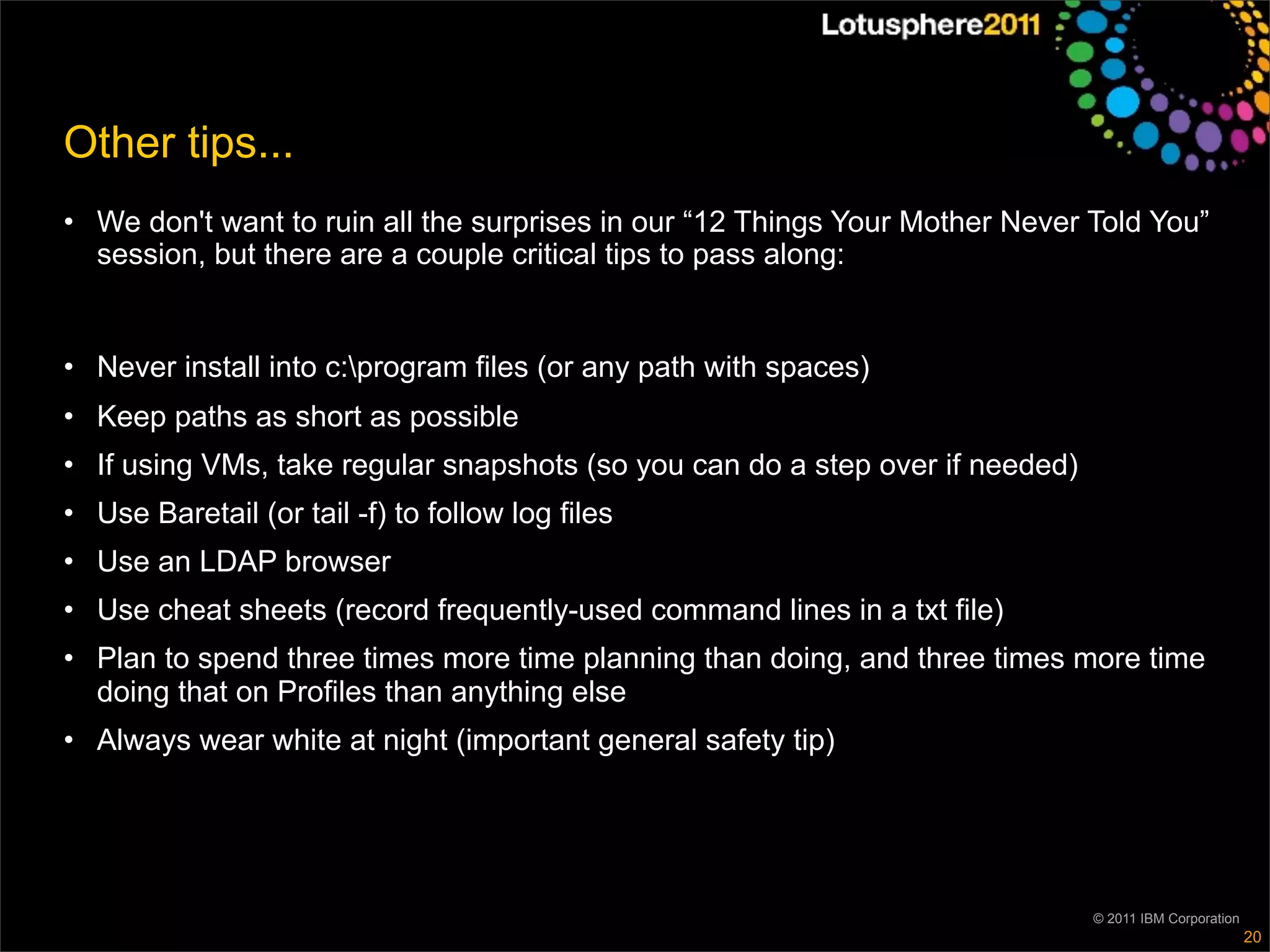 Other tips...
• We don't want to ruin all the surprises in our “12 Things Your Mother Never Told You”
  session, but there are a couple critical tips to pass along:


• Never install into c:program files (or any path with spaces)
• Keep paths as short as possible
• If using VMs, take regular snapshots (so you can do a step over if needed)
• Use Baretail (or tail -f) to follow log files
• Use an LDAP browser
• Use cheat sheets (record frequently-used command lines in a txt file)
• Plan to spend three times more time planning than doing, and three times more time
  doing that on Profiles than anything else
• Always wear white at night (important general safety tip)




                                                                               © 2011 IBM Corporation
                                                                                                        20
 