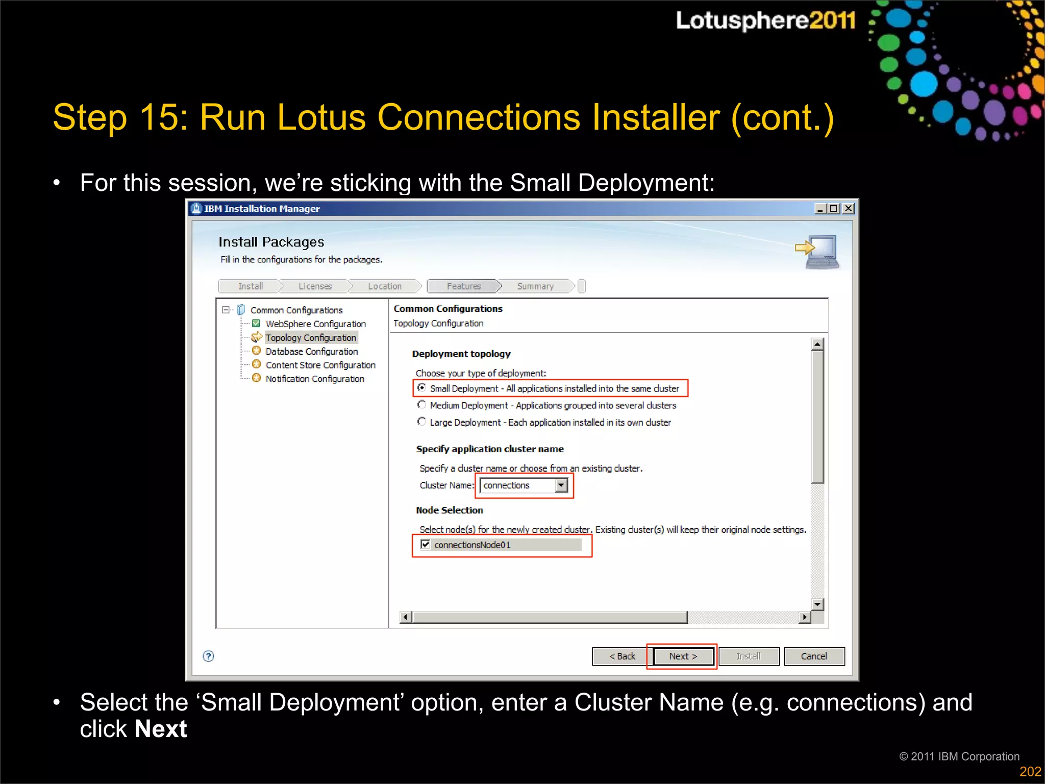 Step 15: Run Lotus Connections Installer (cont.)
• For this session, we’re sticking with the Small Deployment:




• Select the ‘Small Deployment’ option, enter a Cluster Name (e.g. connections) and
  click Next
                                                                            © 2011 IBM Corporation
                                                                                                 202
 
