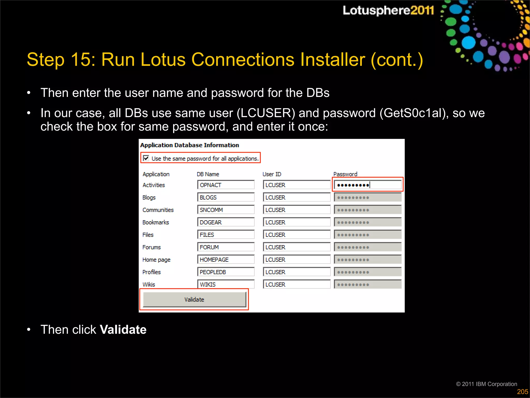 Step 15: Run Lotus Connections Installer (cont.)
• Then enter the user name and password for the DBs
• In our case, all DBs use same user (LCUSER) and password (GetS0c1al), so we
  check the box for same password, and enter it once:




• Then click Validate



                                                                        © 2011 IBM Corporation
                                                                                             205
 