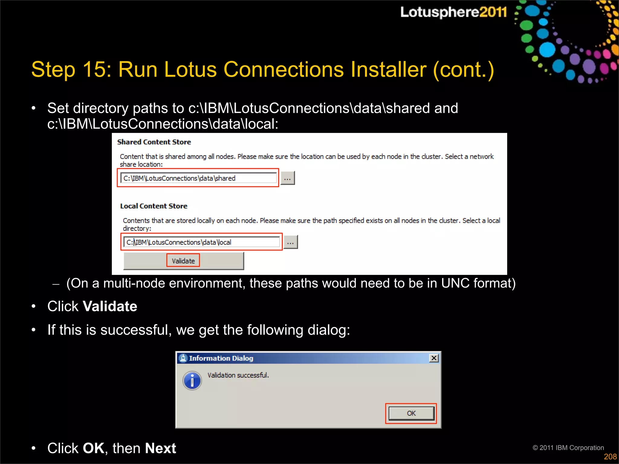 Step 15: Run Lotus Connections Installer (cont.)
• Set directory paths to c:IBMLotusConnectionsdatashared and
  c:IBMLotusConnectionsdatalocal:




   – (On a multi-node environment, these paths would need to be in UNC format)
• Click Validate
• If this is successful, we get the following dialog:




• Click OK, then Next                                                            © 2011 IBM Corporation
                                                                                                      208
 