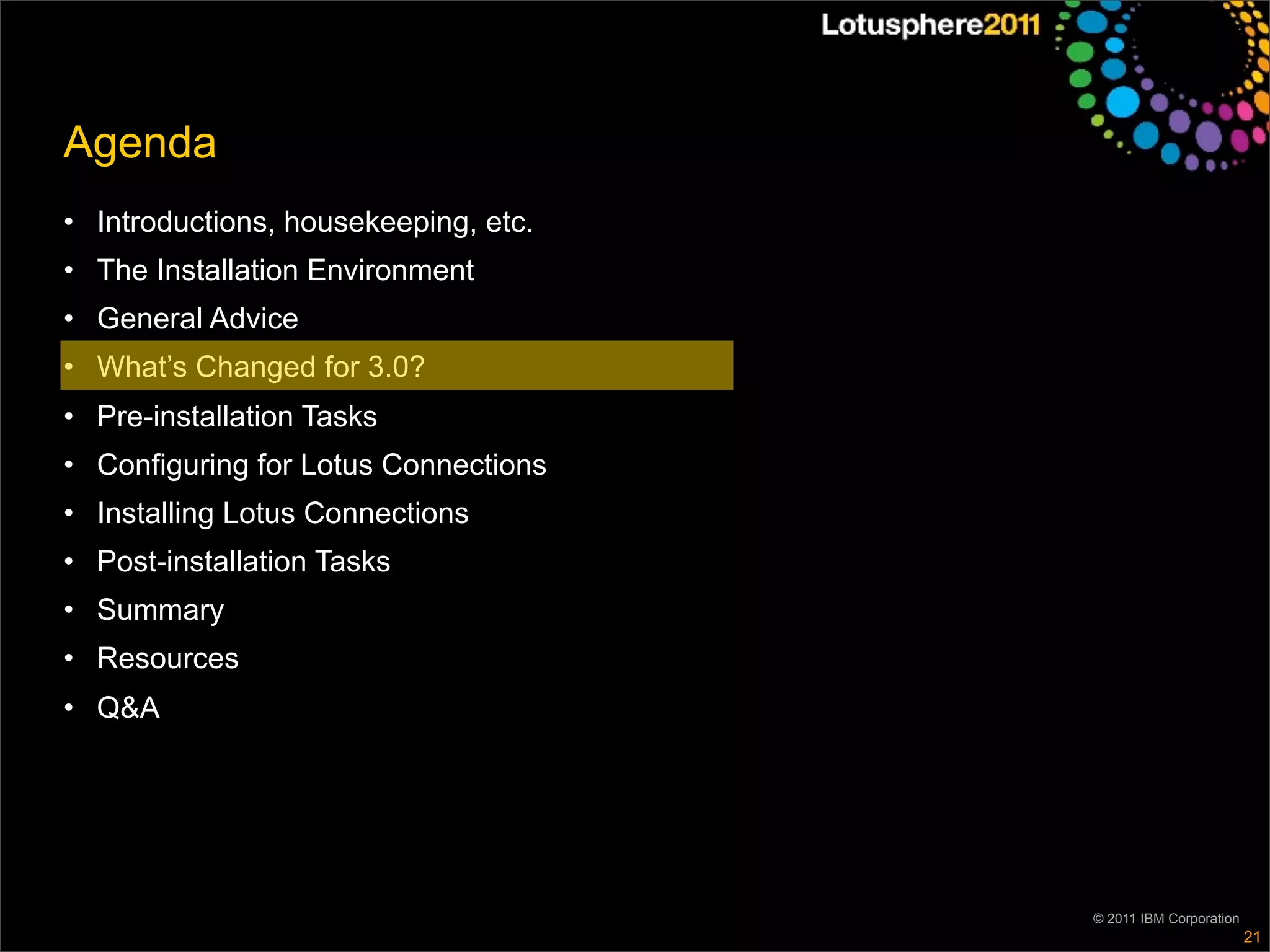 Agenda
• Introductions, housekeeping, etc.
• The Installation Environment
• General Advice
• What’s Changed for 3.0?
• Pre-installation Tasks
• Configuring for Lotus Connections
• Installing Lotus Connections
• Post-installation Tasks
• Summary
• Resources
• Q&A




                                      © 2011 IBM Corporation
                                                               21
 