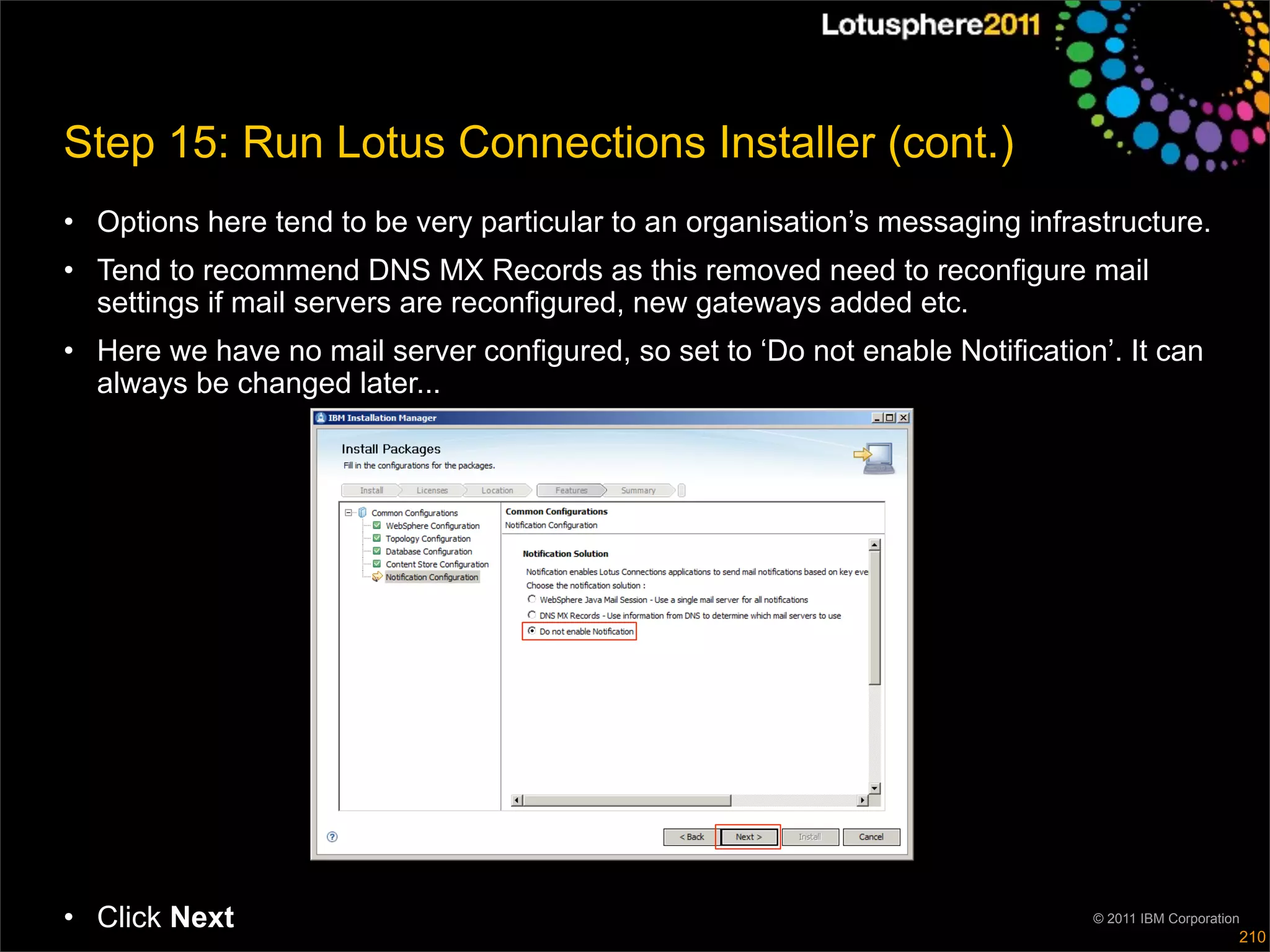 Step 15: Run Lotus Connections Installer (cont.)
• Options here tend to be very particular to an organisation’s messaging infrastructure.
• Tend to recommend DNS MX Records as this removed need to reconfigure mail
  settings if mail servers are reconfigured, new gateways added etc.
• Here we have no mail server configured, so set to ‘Do not enable Notification’. It can
  always be changed later...




• Click Next                                                                   © 2011 IBM Corporation
                                                                                                    210
 