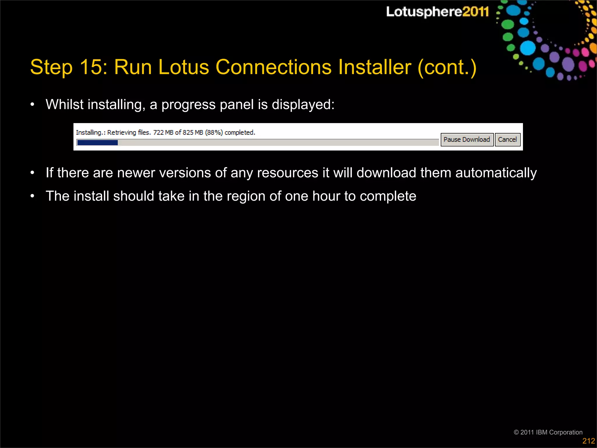 Step 15: Run Lotus Connections Installer (cont.)
• Whilst installing, a progress panel is displayed:



• If there are newer versions of any resources it will download them automatically
• The install should take in the region of one hour to complete




                                                                              © 2011 IBM Corporation
                                                                                                   212
 
