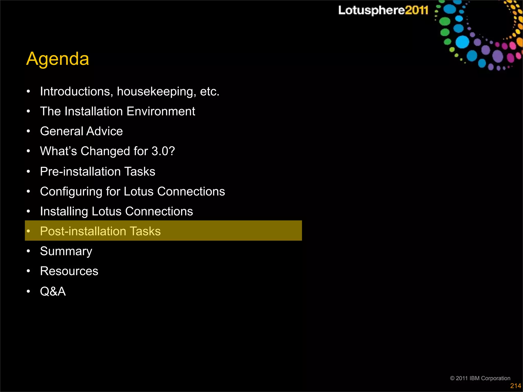 Agenda
• Introductions, housekeeping, etc.
• The Installation Environment
• General Advice
• What’s Changed for 3.0?
• Pre-installation Tasks
• Configuring for Lotus Connections
• Installing Lotus Connections
• Post-installation Tasks
• Summary
• Resources
• Q&A




                                      © 2011 IBM Corporation
                                                           214
 