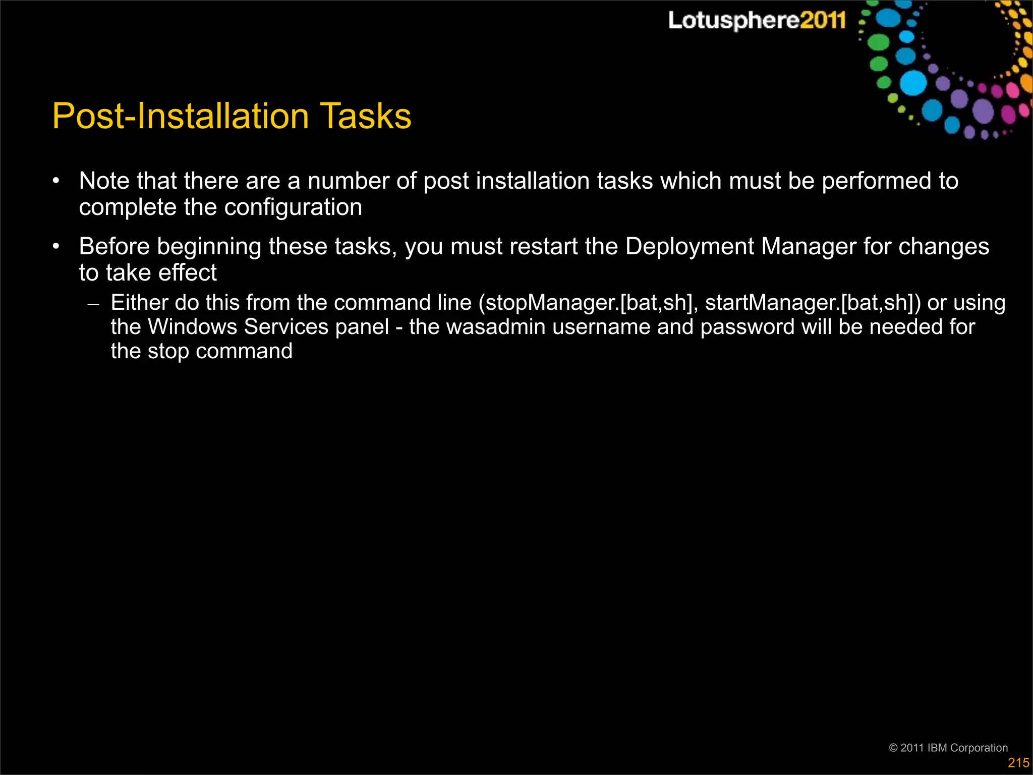 Post-Installation Tasks
• Note that there are a number of post installation tasks which must be performed to
  complete the configuration
• Before beginning these tasks, you must restart the Deployment Manager for changes
  to take effect
   – Either do this from the command line (stopManager.[bat,sh], startManager.[bat,sh]) or using
     the Windows Services panel - the wasadmin username and password will be needed for
     the stop command




                                                                                    © 2011 IBM Corporation
                                                                                                         215
 