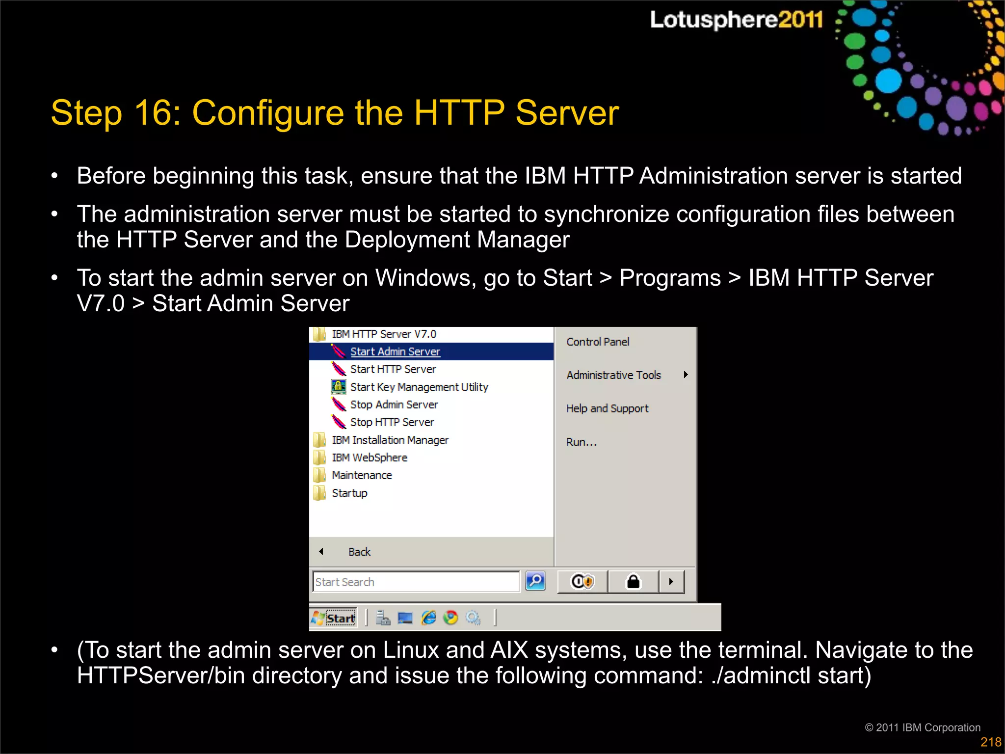 Step 16: Configure the HTTP Server
• Before beginning this task, ensure that the IBM HTTP Administration server is started
• The administration server must be started to synchronize configuration files between
  the HTTP Server and the Deployment Manager
• To start the admin server on Windows, go to Start > Programs > IBM HTTP Server
  V7.0 > Start Admin Server




• (To start the admin server on Linux and AIX systems, use the terminal. Navigate to the
  HTTPServer/bin directory and issue the following command: ./adminctl start)

                                                                             © 2011 IBM Corporation
                                                                                                  218
 