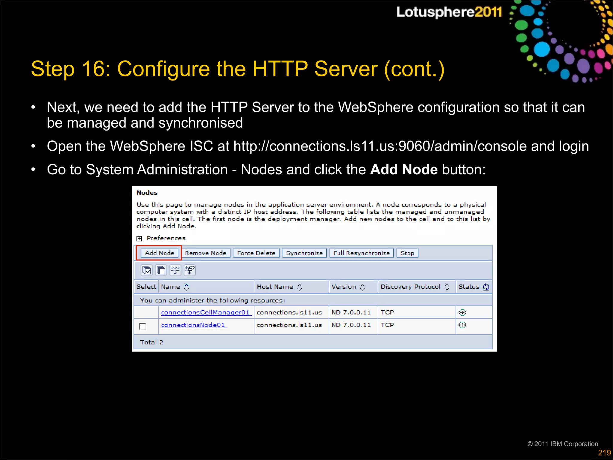 Step 16: Configure the HTTP Server (cont.)
• Next, we need to add the HTTP Server to the WebSphere configuration so that it can
  be managed and synchronised
• Open the WebSphere ISC at http://connections.ls11.us:9060/admin/console and login
• Go to System Administration - Nodes and click the Add Node button:




                                                                           © 2011 IBM Corporation
                                                                                                219
 