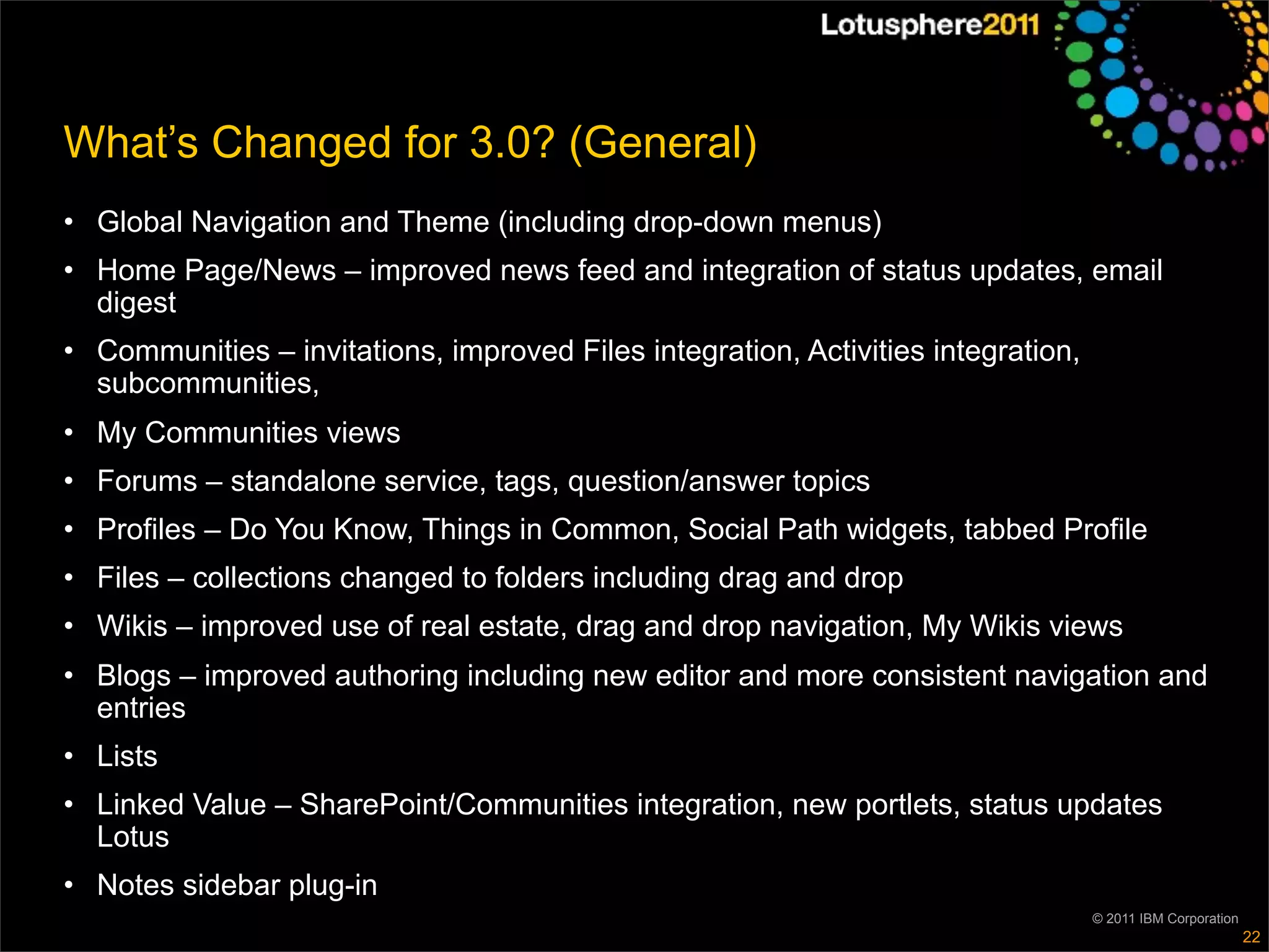 What’s Changed for 3.0? (General)
• Global Navigation and Theme (including drop-down menus)
• Home Page/News – improved news feed and integration of status updates, email
  digest
• Communities – invitations, improved Files integration, Activities integration,
  subcommunities,
• My Communities views
• Forums – standalone service, tags, question/answer topics
• Profiles – Do You Know, Things in Common, Social Path widgets, tabbed Profile
• Files – collections changed to folders including drag and drop
• Wikis – improved use of real estate, drag and drop navigation, My Wikis views
• Blogs – improved authoring including new editor and more consistent navigation and
  entries
• Lists
• Linked Value – SharePoint/Communities integration, new portlets, status updates
  Lotus
• Notes sidebar plug-in
                                                                                   © 2011 IBM Corporation
                                                                                                            22
 