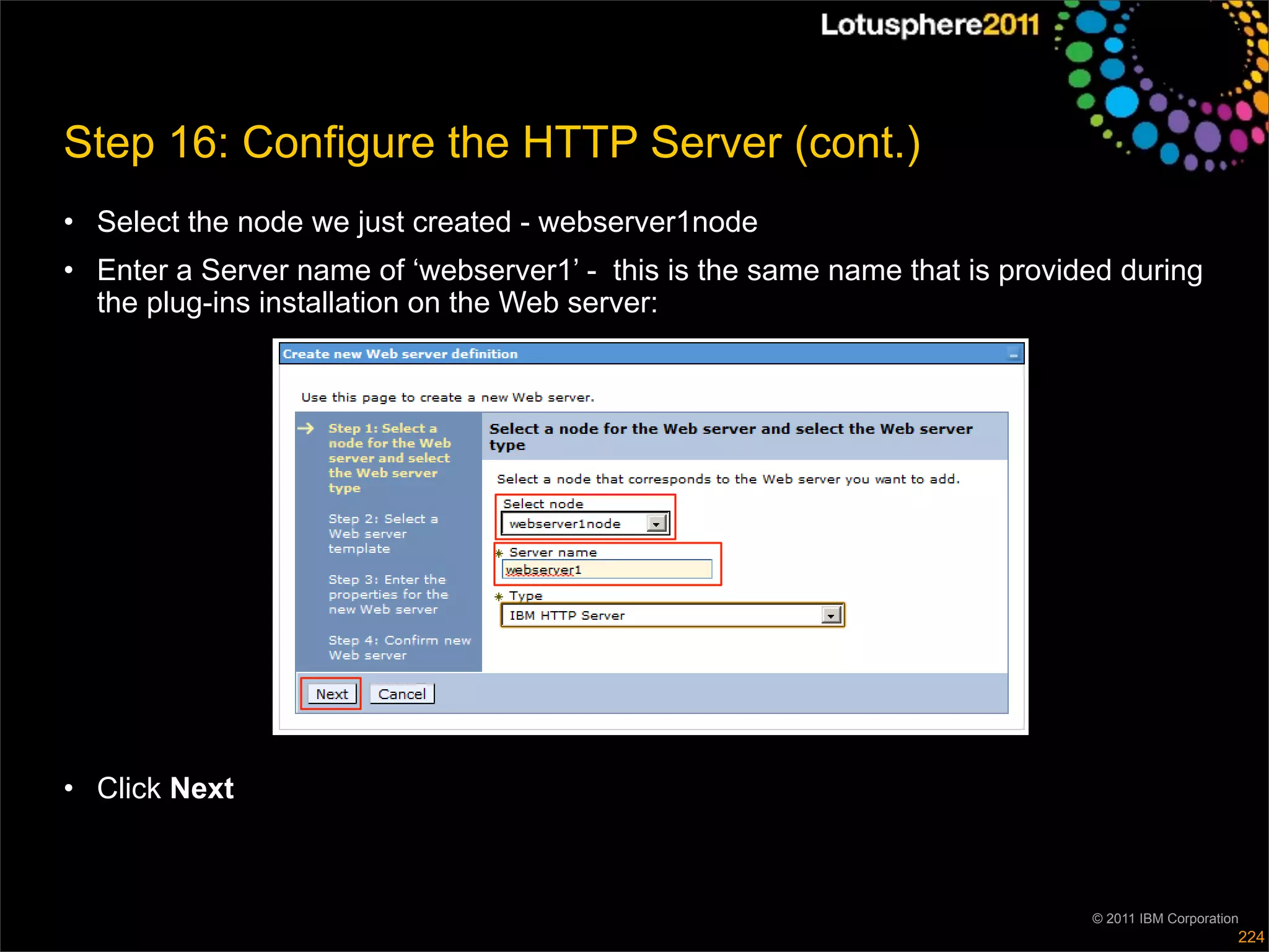Step 16: Configure the HTTP Server (cont.)
• Select the node we just created - webserver1node
• Enter a Server name of ‘webserver1’ - this is the same name that is provided during
  the plug-ins installation on the Web server:




• Click Next



                                                                            © 2011 IBM Corporation
                                                                                                 224
 