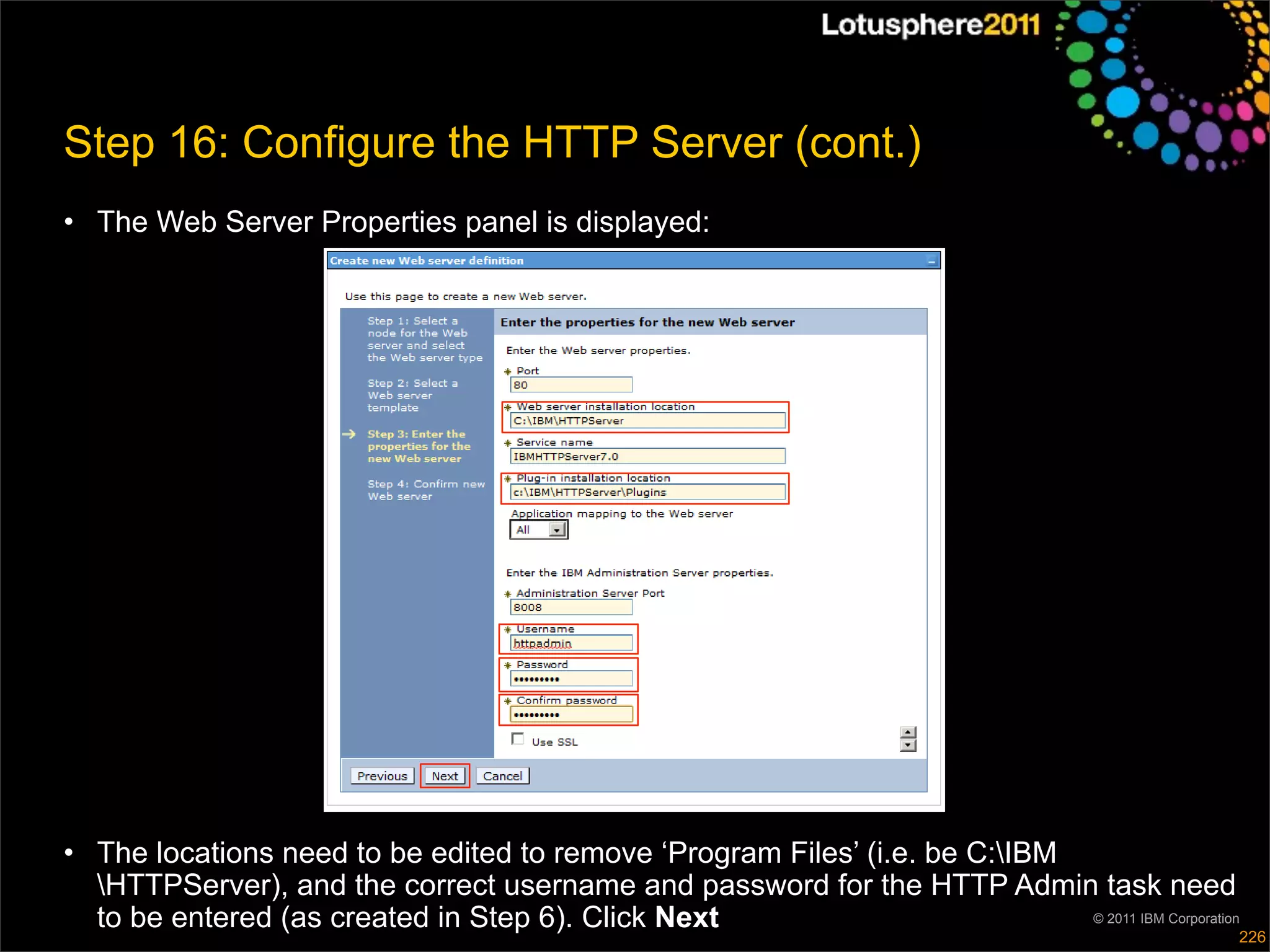 Step 16: Configure the HTTP Server (cont.)
• The Web Server Properties panel is displayed:




• The locations need to be edited to remove ‘Program Files’ (i.e. be C:IBM
  HTTPServer), and the correct username and password for the HTTP Admin task need
  to be entered (as created in Step 6). Click Next                          © 2011 IBM Corporation
                                                                                                 226
 