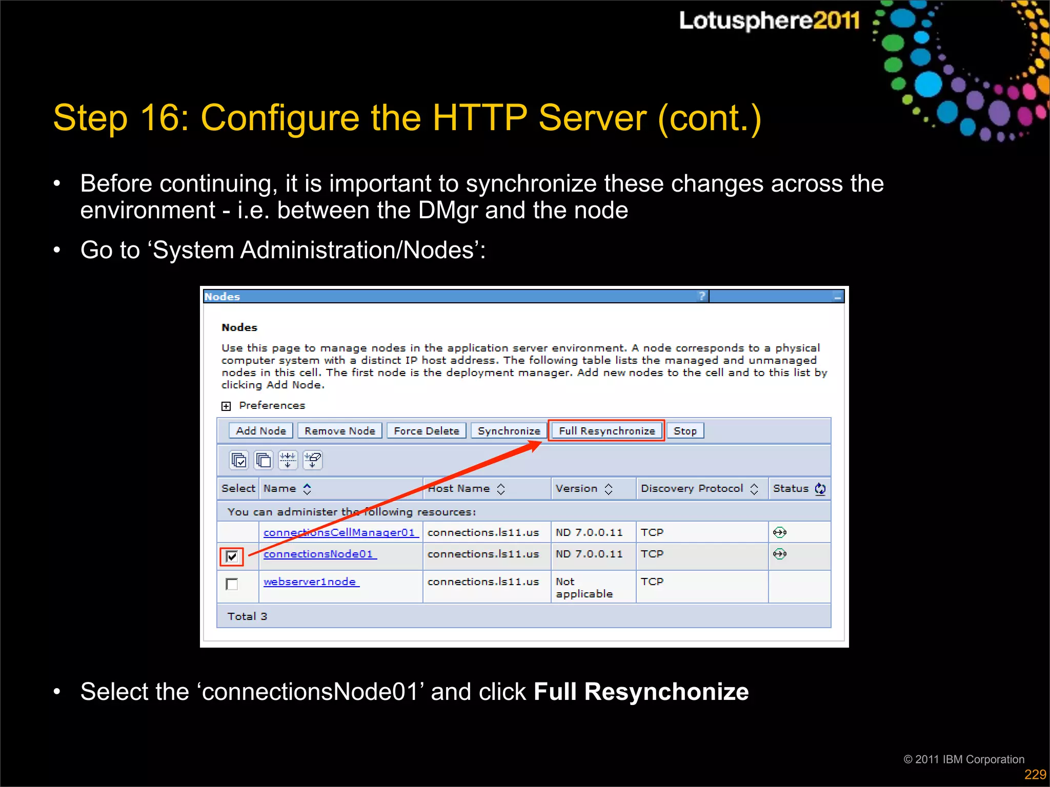 Step 16: Configure the HTTP Server (cont.)
• Before continuing, it is important to synchronize these changes across the
  environment - i.e. between the DMgr and the node
• Go to ‘System Administration/Nodes’:




• Select the ‘connectionsNode01’ and click Full Resynchonize

                                                                               © 2011 IBM Corporation
                                                                                                    229
 